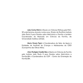 João Carlos Petrini é Doutor em Ciências Políticas pela PUCSP onde lecionou durante muitos anos. Diretor do Pontifício Instituto
,
João Paulo II para Estudos sobre Matrimônio e Família e também
Coordenador do Mestrado em Ciências da Família, da
Universidade Católica (UCSal).
Maria Grazia Figini é Coordenadora do Setor de Apoio à
Entidades de Acolhida de Crianças e Adolescentes da CDO
(Companhia das Obras Itália).
Lílian Perdigão Caixêta Reis é Mestre em Ciências da Família
pelo Instituto João Paulo II para Estudos sobre Matrimônio e
Família/BA e Coordenadora do COF – Centro de Orientação da
Família/BA.

 