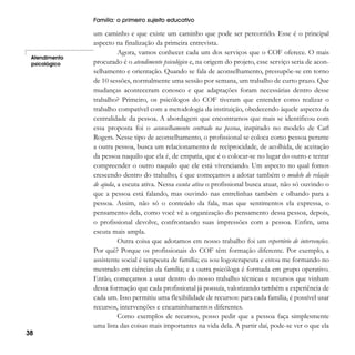 Família: o primeiro sujeito educativo

Atendimento
psicológico

38

um caminho e que existe um caminho que pode ser percorrido. Esse é o principal
aspecto na finalização da primeira entrevista.
Agora, vamos conhecer cada um dos serviços que o COF oferece. O mais
procurado é o atendimento psicológico e, na origem do projeto, esse serviço seria de aconselhamento e orientação. Quando se fala de aconselhamento, pressupõe-se em torno
de 10 sessões, normalmente uma sessão por semana, um trabalho de curto prazo. Que
mudanças aconteceram conosco e que adaptações foram necessárias dentro desse
trabalho? Primeiro, os psicólogos do COF tiveram que entender como realizar o
trabalho compatível com a metodologia da instituição, obedecendo àquele aspecto da
centralidade da pessoa. A abordagem que encontramos que mais se identificou com
essa proposta foi o aconselhamento centrado na pessoa, inspirado no modelo de Carl
Rogers. Nesse tipo de aconselhamento, o profissional se coloca como pessoa perante
a outra pessoa, busca um relacionamento de reciprocidade, de acolhida, de aceitação
da pessoa naquilo que ela é, de empatia, que é o colocar-se no lugar do outro e tentar
compreender o outro naquilo que ele está vivenciando. Um aspecto no qual fomos
crescendo dentro do trabalho, é que começamos a adotar também o modelo de relação
de ajuda, a escuta ativa. Nessa escuta ativa o profissional busca atuar, não só ouvindo o
que a pessoa está falando, mas ouvindo nas entrelinhas também e olhando para a
pessoa. Assim, não só o conteúdo da fala, mas que sentimentos ela expressa, o
pensamento dela, como você vê a organização do pensamento dessa pessoa, depois,
o profissional devolve, confrontando suas impressões com a pessoa. Enfim, uma
escuta mais ampla.
Outra coisa que adotamos em nosso trabalho foi um repertório de intervenções.
Por quê? Porque os profissionais do COF têm formação diferente. Por exemplo, a
assistente social é terapeuta de família; eu sou logoterapeuta e estou me formando no
mestrado em ciências da família; e a outra psicóloga é formada em grupo operativo.
Então, começamos a usar dentro do nosso trabalho técnicas e recursos que vinham
dessa formação que cada profissional já possuía, valorizando também a experiência de
cada um. Isso permitiu uma flexibilidade de recursos: para cada família, é possível usar
recursos, intervenções e encaminhamentos diferentes.
Como exemplos de recursos, posso pedir que a pessoa faça simplesmente
uma lista das coisas mais importantes na vida dela. A partir daí, pode-se ver o que ela

 