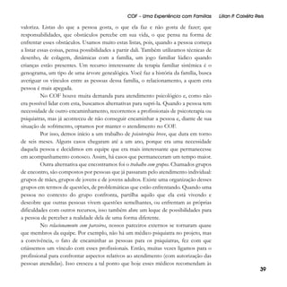 COF – Uma Experiência com Famílias

valoriza. Listas do que a pessoa gosta, o que ela faz e não gosta de fazer; que
responsabilidades, que obstáculos percebe em sua vida, o que pensa na forma de
enfrentar esses obstáculos. Usamos muito estas listas, pois, quando a pessoa começa
a listar essas coisas, pensa possibilidades a partir dali. Também utilizamos técnicas de
desenho, de colagem, dinâmicas com a família, um jogo familiar lúdico quando
crianças estão presentes. Um recurso interessante da terapia familiar sistêmica é o
genograma, um tipo de uma árvore genealógica. Você faz a história da família, busca
averiguar os vínculos entre as pessoas dessa família, o relacionamento, a quem esta
pessoa é mais apegada.
No COF houve muita demanda para atendimento psicológico e, como não
era possível lidar com esta, buscamos alternativas para supri-la. Quando a pessoa tem
necessidade de outro encaminhamento, recorremos a profissionais de psicoterapia ou
psiquiatras, mas já aconteceu de não conseguir encaminhar a pessoa e, diante de sua
situação de sofrimento, optamos por manter o atendimento no COF.
Por isso, demos início a um trabalho de psicoterapia breve, que dura em torno
de seis meses. Alguns casos chegaram até a um ano, porque era uma necessidade
daquela pessoa e decidimos em equipe que era mais interessante que permanecesse
em acompanhamento conosco. Assim, há casos que permaneceram um tempo maior.
Outra alternativa que encontramos foi o trabalho com grupos. Chamados grupos
de encontro, são compostos por pessoas que já passaram pelo atendimento individual:
grupos de mães, grupos de jovens e de jovens adultos. Existe uma organização desses
grupos em termos de questões, de problemáticas que estão enfrentando. Quando uma
pessoa no contexto do grupo confronta, partilha aquilo que ela está vivendo e
descobre que outras pessoas vivem questões semelhantes, ou enfrentam as próprias
dificuldades com outros recursos, isso também abre um leque de possibilidades para
a pessoa de perceber a realidade dela de uma forma diferente.
No relacionamento com parceiros, nossos parceiros externos se tornaram quase
que membros da equipe. Por exemplo, não há um médico psiquiatra no projeto, mas
a convivência, o fato de encaminhar as pessoas para os psiquiatras, fez com que
criássemos um vínculo com esses profissionais. Então, muitas vezes ligamos para o
profissional para confrontar aspectos relativos ao atendimento (com autorização das
pessoas atendidas). Isso cresceu a tal ponto que hoje esses médicos recomendam às

Lílian P Caixêta Reis
.

39

 