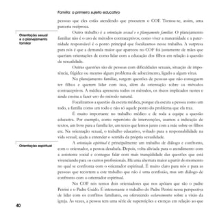 Família: o primeiro sujeito educativo

Orientação sexual
e o planejamento
familiar

Orientação espiritual

40

pessoas que eles estão atendendo que procurem o COF. Tornou-se, assim, uma
parceria recíproca.
Outro trabalho é a orientação sexual e o planejamento familiar. O planejamento
familiar não é o uso de métodos contraceptivos; como viver a maternidade e a paternidade responsável é o ponto principal que focalizamos nesse trabalho. A surpresa
para nós é que a demanda maior que apareceu no COF foi justamente de mães que
queriam orientações de como lidar com a educação dos filhos em relação à questão
da sexualidade.
Outras questões são de pessoas com dificuldades sexuais, situação de impotência, frigidez ou mesmo algum problema de adoecimento, ligado a algum vírus.
No planejamento familiar, surgem questões de pessoas que não conseguem
ter filhos e querem lidar com isso, além da orientação sobre os métodos
contraceptivos. A médica apresenta todos os métodos, os riscos implicados nestes e
ainda ensina a fazer uso do método natural.
Focalizamos a questão da escuta médica, porque ela escuta a pessoa como um
todo, a família como um todo e não só aquele ponto do problema que ela traz.
É muito importante no trabalho médico e de toda a equipe a questão
educativa. Por exemplo, como repertório de intervenções, usamos a indicação de
textos, um livro para a família ler, um texto que lemos junto com a mãe sobre os filhos
etc. Na orientação sexual, o trabalho educativo, voltado para a responsabilidade na
vida sexual, ajuda a entender o sentido da própria sexualidade.
A orientação espiritual é principalmente um trabalho de diálogo e confronto,
com o orientador, a pessoa desabafa. Depois, volta aliviada para o atendimento com
a assistente social e consegue falar com mais tranqüilidade das questões que está
vivenciando para os outros profissionais. Há uma abertura maior a partir do momento
no qual se confronta com o orientador espiritual. É muito claro para nós e para as
pessoas que recorrem a este trabalho que não é uma confissão, mas um diálogo de
confronto com o orientador espiritual.
No COF nós temos dois orientadores que nos apóiam que são o padre
Petrini e o Padre Guido. É interessante o trabalho do Padre Petrini nessa perspectiva
de lidar com os conflitos familiares, ou oferecendo esclarecimentos sobre a visão da
igreja. Às vezes, a pessoa tem uma série de superstições e crenças em relação ao que

 