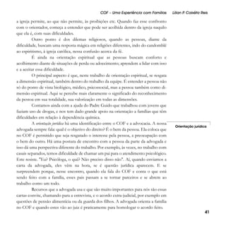 COF – Uma Experiência com Famílias

a igreja permite, ao que não permite, às proibições etc. Quando faz esse confronto
com o orientador, começa a entender que pode ser acolhida dentro da igreja naquilo
que ela é, com suas dificuldades.
Outro ponto é dos dilemas religiosos, quando as pessoas, diante da
dificuldade, buscam uma resposta mágica em religiões diferentes, indo do candomblé
ao espiritismo, à igreja católica, nessa confusão acerca da fé.
É ainda na orientação espiritual que as pessoas buscam conforto e
acolhimento diante de situações de perda ou adoecimento; aprendem a lidar com isso
e a aceitar essa dificuldade.
O principal aspecto é que, neste trabalho de orientação espiritual, se resgata
a dimensão espiritual, também dentro do trabalho da equipe. É entender a pessoa não
só do ponto de vista biológico, médico, psicossocial, mas a pessoa também como dimensão espiritual. Aqui se percebe mais claramente o significado do reconhecimento
da pessoa em sua totalidade, sua valorização em todas as dimensões.
Contamos ainda com a ajuda do Padre Guido que trabalhou com jovens que
faziam uso de drogas, e nos tem dado grande apoio na orientação a famílias que têm
dificuldades em relação à dependência química.
A orientação jurídica há uma identificação entre o COF e a advocacia. A nossa
advogada sempre fala: qual é o objetivo do direito? É o bem da pessoa. Ela coloca que
no COF é permitido que seja resgatado o interesse pela pessoa, a preocupação com
o bem do outro. Há uma postura de encontro com a pessoa da parte da advogada e
isso dá uma perspectiva diferente do trabalho. Por exemplo, às vezes, no trabalho com
casais separados, temos dificuldade de chamar um pai para o atendimento psicológico.
Este resiste. "Eu? Psicóloga, o quê? Não preciso disso não". Aí, quando enviamos a
carta da advogada, eles vêm na hora, se é questão jurídica aparecem. E se
surpreendem porque, nesse encontro, quando ela fala do COF e conta o que está
sendo feito com a família, esses pais passam a se tornar parceiros e se abrem ao
trabalho como um todo.
Recursos que a advogada usa e que são muito importantes para nós são essas
cartas convite, chamando para a entrevista, e o acordo extra-judicial, por exemplo em
questões de pensão alimentícia ou da guarda dos filhos. A advogada orienta a família
no COF e quando estes vão ao juiz é praticamente para homologar o acordo feito.

Lílian P Caixêta Reis
.

Orientação jurídica

41

 