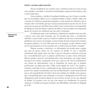 Família: o primeiro sujeito educativo

Dinâmica do
trabalho

42

Há um atendimento em conjunto com a assistente social, nos casos em que
toda a família é convidada. A assistente social participa e ajuda nas intervenções, o que
é muito importante.
Existe também o trabalho de mediação familiar, que não é buscar a conciliação ou reconciliação. Muitas vezes a mediação familiar é ajudar a família a lidar com
a situação de sofrimento gerada pela separação ou pela situação de sofrimento que as
crianças estão vivenciando, para que os pais possam perceber que eles não são só um
casal, mas são pais, que têm filhos para cuidar. O que se busca mais é essa capacidade
de diálogo do casal em relação à questão dos filhos, a fim de acalmar essa tempestade
dentro do contexto do sofrimento que eles estão vivenciando.
E, finalmente, para vocês entenderem a dinâmica do trabalho como um todo:
a pessoa vem, passa pela secretária, que foi treinada para fazer o atendimento
telefônico e para receber a pessoa. É preciso cuidado de não ficar conversando dos
problemas com a pessoa na recepção. A pessoa chega ali num momento de confusão,
de grande angústia, e às vezes fala muito de si na recepção ou pelo telefone; então,
nós nos preocupamos com essa questão, isto é, cuidar da pessoa desde a recepção.
Depois, acontece a entrevista, e as informações são levadas para a equipe,
que trata da pessoa dentro de um contexto de família. O caso é discutido,
confrontado pela equipe como um todo. A pessoa volta para a assistente social que
faz o encaminhamento para os próprios profissionais ou para outras instituições.
Mesmo quando a pessoa é encaminhada para outras instituições, um tempo depois
buscamos um contato, averiguando como que a pessoa está. Nós já estabelecemos
um vínculo de relacionamento com as instituições de forma que os próprios
profissionais nos ligam para dizer "Olha, recebi alguém de vocês". Ou, quando a
assistente social liga, já tem a confirmação de que aquela pessoa já foi atendida. As
pessoas são sempre encaminhadas com uma cartinha dizendo o nome do profissional
que as está encaminhando. No final, é feita uma avaliação do trabalho com a pessoa,
que é encaminhada para outra instituição ou acontece o desligamento do COF. Esse
desligamento pode acontecer depois de um encontro, de dois, de um ano, depende
da família. Já aconteceu caso em que com apenas um atendimento foi possível
esclarecer e a família já conseguiu entender suas dificuldades e daí pôde ser desligada
do COF.

 