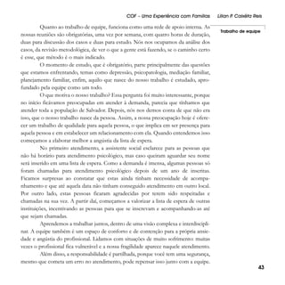 COF – Uma Experiência com Famílias

Quanto ao trabalho de equipe, funciona como uma rede de apoio interna. As
nossas reuniões são obrigatórias, uma vez por semana, com quatro horas de duração,
duas para discussão dos casos e duas para estudo. Nós nos ocupamos da análise dos
casos, da revisão metodológica, de ver o que a gente está fazendo, se o caminho certo
é esse, que método é o mais indicado.
O momento de estudo, que é obrigatório, parte principalmente das questões
que estamos enfrentando, temas como depressão, psicopatologia, mediação familiar,
planejamento familiar, enfim, aquilo que nasce do nosso trabalho é estudado, aprofundado pela equipe como um todo.
O que motiva o nosso trabalho? Essa pergunta foi muito interessante, porque
no início ficávamos preocupadas em atender à demanda, parecia que tínhamos que
atender toda a população de Salvador. Depois, nós nos demos conta de que não era
isso, que o nosso trabalho nasce da pessoa. Assim, a nossa preocupação hoje é oferecer um trabalho de qualidade para aquela pessoa, o que implica em ser presença para
aquela pessoa e em estabelecer um relacionamento com ela. Quando entendemos isso
começamos a elaborar melhor a angústia da lista de espera.
No primeiro atendimento, a assistente social esclarece para as pessoas que
não há horário para atendimento psicológico, mas caso queiram aguardar seu nome
será inserido em uma lista de espera. Como a demanda é imensa, algumas pessoas só
foram chamadas para atendimento psicológico depois de um ano de inscritas.
Ficamos surpresas ao constatar que estas ainda tinham necessidade de acompanhamento e que até aquela data não tinham conseguido atendimento em outro local.
Por outro lado, estas pessoas ficaram agradecidas por terem sido respeitadas e
chamadas na sua vez. A partir daí, começamos a valorizar a lista de espera de outras
instituições, incentivando as pessoas para que se inscrevam e acompanhando-as até
que sejam chamadas.
Aprendemos a trabalhar juntos, dentro de uma visão complexa e interdisciplinar. A equipe também é um espaço de conforto e de contenção para a própria ansiedade e angústia do profissional. Lidamos com situações de muito sofrimento: muitas
vezes o profissional fica vulnerável e a nossa fragilidade aparece naquele atendimento.
Além disso, a responsabilidade é partilhada, porque você tem uma segurança,
mesmo que cometa um erro no atendimento, pode repensar isso junto com a equipe.

Lílian P Caixêta Reis
.
Trabalho de equipe

43

 