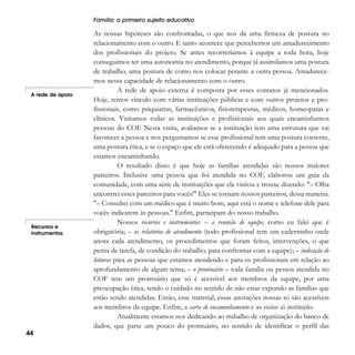 Família: o primeiro sujeito educativo

A rede de apoio

Recursos e
instrumentos

44

As nossas hipóteses são confrontadas, o que nos dá uma firmeza de postura no
relacionamento com o outro. E tanto acontece que percebemos um amadurecimento
dos profissionais do projeto. Se antes recorreríamos à equipe a toda hora, hoje
conseguimos ter uma autonomia no atendimento, porque já assimilamos uma postura
de trabalho, uma postura de como nos colocar perante a outra pessoa. Amadurecemos nessa capacidade de relacionamento com o outro.
A rede de apoio externa é composta por esses contatos já mencionados.
Hoje, temos vínculo com várias instituições públicas e com outros projetos e profissionais, como psiquiatras, farmacêuticos, fisioterapeutas, médicos, homeopatas e
clínicos. Visitamos todas as instituições e profissionais aos quais encaminhamos
pessoas do COF. Nesta visita, avaliamos se a instituição tem uma estrutura que vai
favorecer a pessoa e nos perguntamos se esse profissional tem uma postura coerente,
uma postura ética, e se o espaço que ele está oferecendo é adequado para a pessoa que
estamos encaminhando.
O resultado disso é que hoje as famílias atendidas são nossos maiores
parceiros. Inclusive uma pessoa que foi atendida no COF, elaborou um guia da
comunidade, com uma série de instituições que ela visitou e trouxe dizendo: "– Olha
encontrei esses parceiros para vocês!" Eles se tornam nossos parceiros, dessa maneira:
"– Consultei com um médico que é muito bom, aqui está o nome e telefone dele para
vocês indicarem às pessoas." Enfim, participam do nosso trabalho.
Nossos recursos e instrumentos: – a reunião de equipe, como eu falei que é
obrigatória; – os relatórios de atendimento (todo profissional tem um caderninho onde
anota cada atendimento, os procedimentos que foram feitos, intervenções, o que
pensa de tarefa, de condição do trabalho, para confrontar com a equipe); – indicação de
leituras para as pessoas que estamos atendendo e para os profissionais em relação ao
aprofundamento de algum tema; – o prontuário – toda família ou pessoa atendida no
COF tem um prontuário que só é acessível aos membros da equipe, por uma
preocupação ética, tendo o cuidado no sentido de não estar expondo as famílias que
estão sendo atendidas. Então, esse material, essas anotações nossas só são acessíveis
aos membros da equipe. Enfim, a carta de encaminhamento e as visitas às instituições.
Atualmente estamos nos dedicando ao trabalho de organização do banco de
dados, que parte um pouco do prontuário, no sentido de identificar o perfil das

 