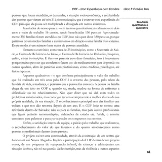 COF – Uma Experiência com Famílias

pessoas que foram atendidas, as demandas, a situação socioeconômica, a escolaridade
das pessoas que vieram até nós. E à sistematização, que é escrever essa experiência do
COF para que ela possa ser multiplicada e divulgada em outros contextos.
Resultados do nosso projeto – em termos quantitativos já realizamos em dois
anos e meio de trabalho 16 cursos, sendo beneficiadas 150 pessoas. Aproximadamente 350 famílias foram atendidas no COF, isso não quer dizer 350 pessoas, porque
partimos de um núcleo familiar e caminhamos em direção a uma família mais extensa.
Desse modo, é um número bem maior de pessoas atendidas.
Firmamos convênios com cerca de 25 instituições, como a Secretaria de Saúde, o Centro de Referência do Idoso, o Centro de Referência do Diabético, hospitais,
enfim, várias instituições. E fizemos parceria com duas farmácias, isso é importante
porque muitas pessoas que atendemos fazem uso de medicamentos para depressão ou
outros quadros, além de parcerias com profissionais, como médicos, psicólogos, até
fisioterapeutas.
Aspectos qualitativos – o que confirma principalmente o valor do trabalho
que foi realizado em três anos pelo COF é o retorno das pessoas, pelo relato da
história de vida, a mudança, o percurso que a pessoa faz conosco. A pessoa ou família
chega de um jeito no COF e, quando sai, muda, mudou na forma de enfrentar a
dificuldade ou no relacionamento. Não quer dizer que sai dali com todos os
problemas solucionados, mas consegue ter uma compreensão e melhor clareza da sua
própria realidade, da sua situação. O reconhecimento principal vem das famílias que
voltam e que nos dão retorno, depois de um ano. E o COF hoje se tornou uma
referência dentro de Salvador, não só para as famílias, mas para outros profissionais
que ligam pedindo recomendações, indicações de estudo etc. Ainda, o convite
constante para palestras e para participação em congressos ou eventos.
Enfim, a satisfação interna da equipe, a paixão pelo trabalho que realizamos,
o reconhecimento do valor do que fazemos e do quanto amadurecemos como
pessoas e profissionais dentro desse projeto.
O projeto vai ter uma continuidade, através da construção de um centro que
funcionará em Novos Alagados. Implica a participação do COF dentro de um projeto
maior, de um programa de recuperação infantil, de crianças e adolescentes em
situação de risco, não só na questão da desnutrição, mas da violência e outros aspectos

Lílian P Caixêta Reis
.

Resultado
quantitativo e
qualitativo

45

 