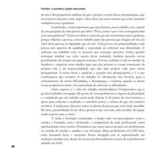 Família: o primeiro sujeito educativo

46

de risco. Há perspectivas também de que o projeto, a partir dessa sistematização, atue
no contexto educativo mais amplo. Além disso, há outros centros que estão tentando
multiplicar esta experiência.
Concluindo, o mais importante que descobrimos, nesse trabalho, veio a partir
de uma pergunta de uma pessoa que falou: "Pôxa, como é que vocês conseguem lidar
com tanta pobreza?" Aí nós nos demos conta de que não atentávamos para a pobreza,
porque olhamos a pessoa, o nosso trabalho parte das pessoas que chegam até nós, do
valor dessa pessoa, da dignidade que ela tem. Toda pessoa tem potencialidades, toda
pessoa tem aspectos de qualidade e capacidade de enfrentar suas dificuldades. E
enfrenta sua realidade com os recursos que consegue perceber. Então, quando
consegue ampliar sua visão acerca dessa realidade, também percebe novas
possibilidades de atuação ali naquele contexto. O nosso trabalho é todo no sentido de
fortalecer e capacitar essas famílias para que elas possam se tornar conscientes da
própria vida e da responsabilidade que têm pela própria vida, para serem
protagonistas. A nossa tarefa é ajudá-las a assumir esse protagonismo, e é o que
confirmamos que acontece lá no trabalho. E obviamente isso favorece para o
enfrentamento de outras dificuldades, o desemprego, a violência, quando se abrem
novas perspectivas dentro da comunidade de enfrentar as dificuldades.
Outro aspecto é o valor do trabalho interdisciplinar. Comprovamos que é
possível trabalhar em equipe. Do ponto de vista profissional, a riqueza da diversidade
e a amplitude que um trabalho assim pode abarcar. E do ponto de vista humano, o
apoio para enfrentar a realidade, o caminhar juntos, a certeza de que não estamos
sozinhos. A ajuda para olharmos todos os fatores da pessoa que está sendo atendida.
De fato, a possibilidade foi de olhar a pessoa como um todo, cada membro da equipe
sendo suporte para o outro.
E ainda a formação continuada, o tempo todo nos preocupamos com o
estudo, a formação, tanto valorizando a competência de cada profissional, como
aprofundando esses estudos. Percebemos que nasce uma motivação nos profissionais
no sentido de estudar e ampliar a sua formação. Duas profissionais do COF, hoje,
estão buscando fazer o mestrado. Nossa advogada está se especializando em
mediação familiar; esse desejo de crescer profissionalmente nasceu da experiência do
trabalho do COF.

 