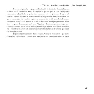 COF – Uma Experiência com Famílias

Lílian P Caixêta Reis
.

Desse modo, conclui-se que, quando a família é valorizada e fortalecida como
primeiro núcleo educativo, ponto de origem, de partida para a vida, conseguindo
enfrentar as adversidades e apoiar seus membros no seu processo de desenvolvimento, torna-se um recurso para a sociedade. Comprovamos isso neste trabalho, em
que a capacitação das famílias repercute no contexto social, contribuindo para a
redução de situações de pobreza e violência. Portanto, nossa perspectiva de agora,
com a proposta de mudança para Novos Alagados, é de nos integrarmos aos projetos
existentes naquela área – creche, centro educativo, projeto de saúde materno-infantil
etc. –, unindo-nos a estes para colaborar com a melhoria de vida de famílias que vivem
em situação de risco.
Espero ter conseguido ser clara e objetiva. O que eu posso dizer é que é uma
experiência muito bonita e é muito bom poder estar aqui partilhando isso com vocês.

47

 