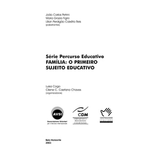 João Carlos Petrini
Maria Grazia Figini
Lílian Perdigão Caixêta Reis
(palestrantes)

Série Percurso Educativo
FAMÍLIA: O PRIMEIRO
SUJEITO EDUCATIVO

Luisa Cogo
Cilene C. Caetano Chaves
(organizadoras)

Associazione Volontari
per il Servizio Internazionale

Belo Horizonte
2003

 