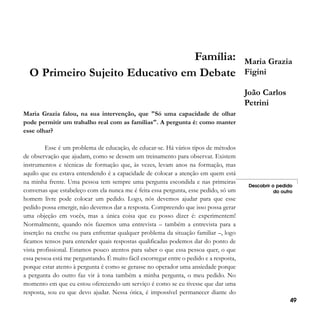 Família:
O Primeiro Sujeito Educativo em Debate

Maria Grazia
Figini
João Carlos
Petrini

Maria Grazia falou, na sua intervenção, que "Só uma capacidade de olhar
pode permitir um trabalho real com as famílias". A pergunta é: como manter
esse olhar?
Esse é um problema de educação, de educar-se. Há vários tipos de métodos
de observação que ajudam, como se dessem um treinamento para observar. Existem
instrumentos e técnicas de formação que, às vezes, levam anos na formação, mas
aquilo que eu estava entendendo é a capacidade de colocar a atenção em quem está
na minha frente. Uma pessoa tem sempre uma pergunta escondida e nas primeiras
conversas que estabeleço com ela nunca me é feita essa pergunta, esse pedido, só um
homem livre pode colocar um pedido. Logo, nós devemos ajudar para que esse
pedido possa emergir, não devemos dar a resposta. Compreendo que isso possa gerar
uma objeção em vocês, mas a única coisa que eu posso dizer é: experimentem!
Normalmente, quando nós fazemos uma entrevista – também a entrevista para a
inserção na creche ou para enfrentar qualquer problema da situação familiar –, logo
ficamos tensos para entender quais respostas qualificadas podemos dar do ponto de
vista profissional. Estamos pouco atentos para saber o que essa pessoa quer, o que
essa pessoa está me perguntando. É muito fácil escorregar entre o pedido e a resposta,
porque estar atento à pergunta é como se gerasse no operador uma ansiedade porque
a pergunta do outro faz vir à tona também a minha pergunta, o meu pedido. No
momento em que eu estou oferecendo um serviço é como se eu tivesse que dar uma
resposta, sou eu que devo ajudar. Nessa ótica, é impossível permanecer diante do

Descobrir o pedido
do outro

49

 