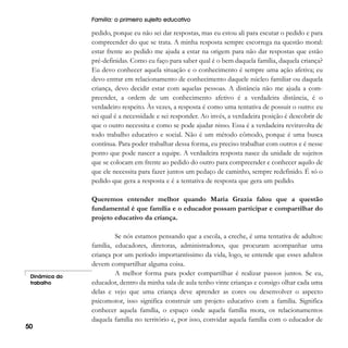 Família: o primeiro sujeito educativo

pedido, porque eu não sei dar respostas, mas eu estou ali para escutar o pedido e para
compreender do que se trata. A minha resposta sempre escorrega na questão moral:
estar frente ao pedido me ajuda a estar na origem para não dar respostas que estão
pré-definidas. Como eu faço para saber qual é o bem daquela família, daquela criança?
Eu devo conhecer aquela situação e o conhecimento é sempre uma ação afetiva; eu
devo entrar em relacionamento de conhecimento daquele núcleo familiar ou daquela
criança, devo decidir estar com aquelas pessoas. A distância não me ajuda a compreender, a ordem de um conhecimento afetivo é a verdadeira distância, é o
verdadeiro respeito. Às vezes, a resposta é como uma tentativa de possuir o outro: eu
sei qual é a necessidade e sei responder. Ao invés, a verdadeira posição é descobrir de
que o outro necessita e como se pode ajudar nisso. Essa é a verdadeira reviravolta de
todo trabalho educativo e social. Não é um método cômodo, porque é uma busca
contínua. Para poder trabalhar dessa forma, eu preciso trabalhar com outros e é nesse
ponto que pode nascer a equipe. A verdadeira resposta nasce da unidade de sujeitos
que se colocam em frente ao pedido do outro para compreender e conhecer aquilo de
que ele necessita para fazer juntos um pedaço de caminho, sempre redefinido. É só o
pedido que gera a resposta e é a tentativa de resposta que gera um pedido.
Queremos entender melhor quando Maria Grazia falou que a questão
fundamental é que família e o educador possam participar e compartilhar do
projeto educativo da criança.

Dinâmica do
trabalho

50

Se nós estamos pensando que a escola, a creche, é uma tentativa de adultos:
família, educadores, diretoras, administradores, que procuram acompanhar uma
criança por um período importantíssimo da vida, logo, se entende que esses adultos
devem compartilhar alguma coisa.
A melhor forma para poder compartilhar é realizar passos juntos. Se eu,
educador, dentro da minha sala de aula tenho vinte crianças e consigo olhar cada uma
delas e vejo que uma criança deve aprender as cores ou desenvolver o aspecto
psicomotor, isso significa construir um projeto educativo com a família. Significa
conhecer aquela família, o espaço onde aquela família mora, os relacionamentos
daquela família no território e, por isso, convidar aquela família com o educador de

 