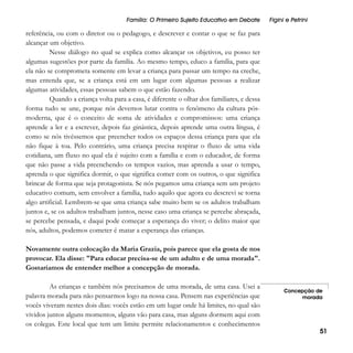 Família: O Primeiro Sujeito Educativo em Debate

Figini e Petrini

referência, ou com o diretor ou o pedagogo, e descrever e contar o que se faz para
alcançar um objetivo.
Nesse diálogo no qual se explica como alcançar os objetivos, eu posso ter
algumas sugestões por parte da família. Ao mesmo tempo, educo a família, para que
ela não se comprometa somente em levar a criança para passar um tempo na creche,
mas entenda que, se a criança está em um lugar com algumas pessoas a realizar
algumas atividades, essas pessoas sabem o que estão fazendo.
Quando a criança volta para a casa, é diferente o olhar dos familiares, e dessa
forma tudo se une, porque nós devemos lutar contra o fenômeno da cultura pósmoderna, que é o conceito de soma de atividades e compromissos: uma criança
aprende a ler e a escrever, depois faz ginástica, depois aprende uma outra língua, é
como se nós tivéssemos que preencher todos os espaços dessa criança para que ela
não fique à toa. Pelo contrário, uma criança precisa respirar o fluxo de uma vida
cotidiana, um fluxo no qual ela é sujeito com a família e com o educador, de forma
que não passe a vida preenchendo os tempos vazios, mas aprenda a usar o tempo,
aprenda o que significa dormir, o que significa comer com os outros, o que significa
brincar de forma que seja protagonista. Se nós pegamos uma criança sem um projeto
educativo comum, sem envolver a família, tudo aquilo que agora eu descrevi se torna
algo artificial. Lembrem-se que uma criança sabe muito bem se os adultos trabalham
juntos e, se os adultos trabalham juntos, nesse caso uma criança se percebe abraçada,
se percebe pensada, e daqui pode começar a esperança do viver; o delito maior que
nós, adultos, podemos cometer é matar a esperança das crianças.
Novamente outra colocação da Maria Grazia, pois parece que ela gosta de nos
provocar. Ela disse: "Para educar precisa-se de um adulto e de uma morada".
Gostaríamos de entender melhor a concepção de morada.
As crianças e também nós precisamos de uma morada, de uma casa. Usei a
palavra morada para não pensarmos logo na nossa casa. Pensem nas experiências que
vocês viveram nestes dois dias: vocês estão em um lugar onde há limites, no qual são
vividos juntos alguns momentos, alguns vão para casa, mas alguns dormem aqui com
os colegas. Este local que tem um limite permite relacionamentos e conhecimentos

Concepção de
morada

51

 