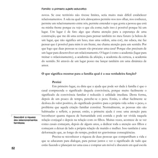 Família: o primeiro sujeito educativo

novos. Se esse território não tivesse limites, seria muito mais difícil estabelecer
relacionamentos. A sala na qual nós almoçamos permite-nos nos olhar, nos conhecer,
permite um relacionamento entre nós, permite entender o que gosta a pessoa que está
na minha frente porque eu vejo o que ela come; tudo isso é possível porque há um
lugar. Um lugar é de fato algo que chama atenção para a esperança de uma
construção, que me dá uma certeza para pensar também no meu futuro (a beleza de
um lugar, que não significa um luxo, mas uma ordem, uma cor), me educa, me faz
pensar que é possível para mim ir em frente, me chama atenção para um sentido. Por
que logo que duas pessoas se casam vão procurar uma casa? Porque elas precisam de
um lugar para desenvolver um relacionamento. O lugar é como a academia (lugar para
treinar o relacionamento), a academia da afeição, a academia da certeza, a academia
do sentido. Só através de um lugar posso me lançar também em uma dinâmica de
amor.
O que significa mostrar para a família qual é a sua verdadeira função?

Descobrir a riqueza
dos relacionamentos
familiares

52

Petrini
Em primeiro lugar, eu diria que a ajuda que pode ser dada à família é que o
casal compreenda o significado daquela convivência, porque muito facilmente o
significado da convivência familiar é reduzido à utilidade imediata. Desta forma,
depois de um pouco de tempo, percebe-se o peso. Então, o olhar facilmente se
desloca do valor positivo, do significado positivo para a própria vida sobre o peso, o
problema que aquela criação familiar constitui. Normalmente, as pessoas não são
habituadas a refletir, a pensar; então, a primeira ajuda é essa: uma atenção para
reconhecer quanta riqueza de humanidade está contida e pode ser vivida naquela
relação conjugal e depois na relação com os filhos. Muitas vezes, acontece de se ver
como casais começam, depois de alguns anos, a dedicar toda a atenção aos filhos e
começam a deixar de lado a própria relação de marido e mulher. Isso também é uma
deformação que, ao longo do tempo, poderá ter gravíssimas conseqüências.
Precisa-se reconhecer a riqueza de duas pessoas que compartilham a vida e
que se educaram para dialogar, para pensar juntos e ver o significado de tudo que
estão fazendo e planejam ter uma casa e comprar um móvel e discutem em qual escola

 