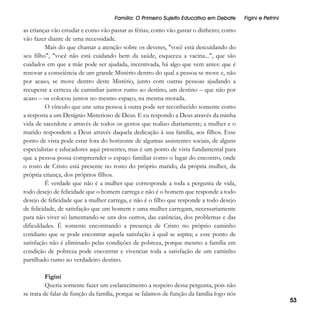 Família: O Primeiro Sujeito Educativo em Debate

Figini e Petrini

as crianças vão estudar e como vão passar as férias; como vão gastar o dinheiro; como
vão fazer diante de uma necessidade.
Mais do que chamar a atenção sobre os deveres, "você está descuidando do
seu filho", "você não está cuidando bem da saúde, esqueceu a vacina...", que são
cuidados em que a mãe pode ser ajudada, incentivada, há algo que vem antes: que é
renovar a consciência de um grande Mistério dentro do qual a pessoa se move e, não
por acaso, se move dentro deste Mistério, junto com outras pessoas ajudando a
recuperar a certeza de caminhar juntos rumo ao destino, um destino – que não por
acaso – os colocou juntos no mesmo espaço, na mesma morada.
O vínculo que une uma pessoa à outra pode ser reconhecido somente como
a resposta a um Desígnio Misterioso de Deus. E eu respondo a Deus através da minha
vida de sacerdote e através de todos os gestos que realizo diariamente; a mulher e o
marido respondem a Deus através daquela dedicação à sua família, aos filhos. Esse
ponto de vista pode estar fora do horizonte de algumas assistentes sociais, de alguns
especialistas e educadores aqui presentes, mas é um ponto de vista fundamental para
que a pessoa possa compreender o espaço familiar como o lugar do encontro, onde
o rosto de Cristo está presente no rosto do próprio marido, da própria mulher, da
própria criança, dos próprios filhos.
É verdade que não é a mulher que corresponde a toda a pergunta de vida,
todo desejo de felicidade que o homem carrega e não é o homem que responde a todo
desejo de felicidade que a mulher carrega, e não é o filho que responde a todo desejo
de felicidade, de satisfação que um homem e uma mulher carregam, necessariamente
para não viver só lamentando-se uns dos outros, das carências, dos problemas e das
dificuldades. É somente encontrando a presença de Cristo no próprio caminho
cotidiano que se pode encontrar aquela satisfação à qual se aspira; e esse ponto de
satisfação não é eliminado pelas condições de pobreza, porque mesmo a família em
condição de pobreza pode encontrar e vivenciar toda a satisfação de um caminho
partilhado rumo ao verdadeiro destino.
Figini
Queria somente fazer um esclarecimento a respeito dessa pergunta, pois não
se trata de falar de função da família, porque se falamos de função da família logo nós

53

 