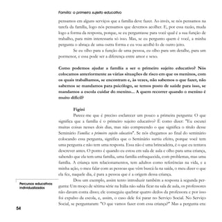 Família: o primeiro sujeito educativo

pensamos em alguns serviços que a família deve fazer. Ao invés, se nós pensamos na
tarefa da família, logo nós pensamos que devemos acolher. E, por essa razão, muda
logo a forma da resposta, porque, se eu perguntasse para você qual é a sua função de
trabalho, para mim interessaria só isso. Mas, se eu pergunto quem é você, a minha
pergunta o abraça de uma outra forma e eu vou acolhê-lo de outro jeito.
Se eu olho para a função de uma pessoa, eu olho para um detalhe, para um
pormenor, e essa pode ser a diferença entre amor e sexo.
Como podemos ajudar a família a ser o primeiro sujeito educativo? Nós
colocamos anteriormente as várias situações de risco em que os meninos, com
os quais trabalhamos, se encontram e, às vezes, não sabemos o que fazer, não
sabemos se mandamos para psicólogo, se temos posto de saúde para isso, se
mandamos a escola cuidar do menino... A quem recorrer quando o menino é
muito difícil?

Percursos educativos
individualizados

54

Figini
Parece-me que é preciso esclarecer um pouco a primeira pergunta: O que
significa que a família é o primeiro sujeito educativo? É como dizer: "Eu escutei
muitas coisas nesses dois dias, mas não compreendo o que significa o título desse
Seminário Família: o primeiro sujeito educativo". Se nós chegamos ao final do seminário
colocando essa pergunta, significa que o Seminário surtiu efeito, porque você tem
uma pergunta e não tem uma resposta. Essa não é uma brincadeira, é o que eu tentava
descrever antes. O ponto é quando eu estou em sala de aula e olho para uma criança,
sabendo que ela tem uma família, uma família enfraquecida, com problemas, mas uma
família. A criança tem relacionamentos, tem adultos como referências na vida, e a
minha ação, o meu falar com as pessoas que vêm buscá-la na saída, o meu dizer o que
ela fez, naquele dia, é para a pessoa que é a origem dessa criança.
Dou um exemplo, assim tento introduzir também a resposta à segunda pergunta: Um moço de sétima série na Itália não sabia ficar na sala de aula, os professores
não davam conta disso; ele conseguiu quebrar quatro dedos da professora e por isso
foi expulso da escola, e, assim, o caso dele foi parar no Serviço Social. No Serviço
Social, se perguntaram: "O que vamos fazer com essa criança?" Mas a pergunta era:

 