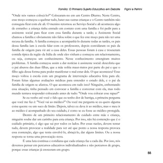 Família: O Primeiro Sujeito Educativo em Debate

"Onde nós vamos colocá-lo?" Colocaram-no em um Centro Diurno. Neste Centro,
esse moço começou a quebrar tudo, bater nas outras crianças e o Centro também não
conseguia ficar com ele ali. O menino retornou ao Serviço Social e ali aconteceu algo
de estranho: a criança tinha entrado em contato com uma família e foi pedir para a
assistente social para ficar com essa família durante a tarde; a Assistente Social
chamou a família e obviamente não falou sobre o que fez este moço para não ter uma
recusa da família. A família começou a acompanhá-lo durante todas as tardes, os pais
dessa família iam à escola falar com os professores, depois convidaram os pais da
família de origem para vir até a casa deles. Essas pessoas foram à casa e trouxeram
comida típica da região da Itália de onde eles vinham e começou um relacionamento,
ou seja, começou um conhecimento. Nesse conhecimento emergiram muitos
problemas. A família começou assim a dar notícias à assistente social: descobriu que
o pai abusou das duas filhas, que a mãe sofria maus-tratos por parte do pai e que o
filho agia dessa forma para poder manifestar o mal-estar dele. O que aconteceu? Esse
moço voltou à escola com um programa de intervenção educativa feita para ele.
Foram feitas algumas avaliações médicas para entender o estado dele, e o pai da
família de origem se afastou. O que aconteceu em tudo isso? Ninguém, enfrentando
essa situação, tinha pensado em convocar a família e conversar com ela, mas todo
mundo tentava responder colocando antes de tudo: "Onde vou colocar esse rapaz?"
Se eu venho até você e falo que eu tenho dor de barriga, a primeira pergunta
que você me faz é: "Você vai ao médico?" Ou você me pergunta se eu quero alguma
coisa quente ou um suco de limão. Depois, talvez eu deva ir ao médico, mas o meu ir
ao médico é acompanhado do seu cuidado, é como se eu fosse ao médico protegida.
Dentro de um primeiro relacionamento de cuidado entre mãe e criança,
ninguém soube dar um carinho para esta criança. Por isso, não há contenção que é o
cuidado primário, é algo que sai por todos os lados. Por essas razões, devem tentar
tudo, devem provocar a realidade para ver até que ponto a nossa resposta provoca
essa contenção, algo que tenta envolvê-lo, abraçá-lo, dar alguns limites. Ou a nossa
resposta se torna uma provocação nova.
É uma luta contínua e cotidiana que cada criança faz a cada dia. Por isso, nós
devemos pensar em percursos educativos individualizados e não percursos de grupo,
porque essas crianças já cresceram em grupo.

Figini e Petrini

55

 