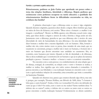 Família: o primeiro sujeito educativo

Primeiramente, pedimos ao João Carlos que aprofunde um pouco sobre o
tema das relações familiares, identidade e diferença. Depois pedimos que
esclarecesse como podemos recuperar na tarefa educativa a qualidade dos
relacionamentos familiares frente às dificuldades encontradas na vida, no
cotidiano das família?

Diferença e
identidade:
realidade
constitutiva do ser
humano

56

A primeira observação é que a diferença entre os sexos é algo originário.
Quando dizemos originário, queremos dizer desde a origem. Devo lembrar que, logo
no início do livro do Gêneses, está escrito: "Deus criou o homem e a mulher à sua
imagem e semelhança". Mesmo na Bíblia aparece esta diferença sexual como originária, quer dizer desde a origem e através de toda a história e chega assim até nós.
Juntamente com a diferença, percebe-se que essa diferença não é motivo de uma
diversidade de valor de humanidade; há uma diferença e há uma identidade. Quer
dizer homem e mulher têm a mesma dignidade: a do ser humano. Aliás, homem e
mulher não são, como muitas vezes se pensa, duas metades de uma maçã, que no
casamento se encontram, porque a mulher não é meio ser humano, o homem não é
meio ser humano que devem encontrar suas unidades no casamento. São, ao
contrário, seres humanos por inteiro. Quando se fala de identidade e de diferença,
fala-se dessa realidade que é constitutiva do ser humano e que já no plano da natureza
predispõe a pessoa – homem e mulher – a buscar o outro e a construir comunhão.
No encontro com a outra pessoa e no estabelecimento de uma relação que é
de aliança, conjugal, de comunhão, na relação com o outro o homem se realiza, a
mulher se realiza. Isso significa que nós todos somos chamados à comunhão. A
pessoa encontra a sua felicidade e a sua realização humana no encontro com o outro
com o qual estabelece relações de comunhão; uma comunhão que imite a comunhão
da Santíssima Trindade.
Quando nós dizemos isso, parece que estamos dizendo algo óbvio, mas não
é, porque, por exemplo, Thomas Hobbes, um filósofo de 1600, dizia: "o homem é
lobo para o outro homem". Então, é lobo ou é comunhão? Eu devo me defender do
outro já que é lobo? Ou então, com o outro eu me realizo? Sartre também dizia: "o
inferno são os outros"; então, o inferno são os outros ou junto com os outros eu
posso encontrar a minha realização humana? Evidentemente se abrem caminhos

 