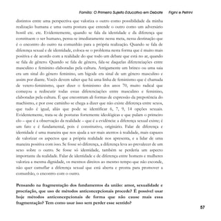Família: O Primeiro Sujeito Educativo em Debate

Figini e Petrini

distintos entre uma perspectiva que valoriza o outro como possibilidade da minha
realização humana e uma outra postura que entende o outro como um adversário
hostil etc. etc. Evidentemente, quando se fala da identidade e da diferença que
constituem o ser humano, pensa-se imediatamente nessa meta, nessa destinação que
é o encontro do outro na comunhão para a própria realização. Quando se fala de
diferença sexual e de identidade, coloca-se o problema nesta forma que é muito mais
positiva e de acordo com a realidade do que todo um debate que está no ar, quando
se fala de gênero. Quando se fala de gênero, fala-se daquelas diferenciações entre
masculino e feminino elaboradas pela cultura. Antigamente um brinco ou uma saia
era um sinal do gênero feminino, um bigode era sinal de um gênero masculino e
assim por diante. Vocês devem saber que há uma linha de feminismo que é chamada
de vetero-feminismo, quer dizer o feminismo dos anos 70, muito radical que
começou a rediscutir todas essas diferenciações entre masculino e feminino,
elaboradas pela cultura. É que encontram ali formas de expressão da prepotência do
machismo, e por esse caminho se chega a dizer que não existe diferença entre sexos,
que tudo é igual, aliás que pode se identificar 6, 7, 9, 14 opções sexuais.
Evidentemente, trata-se de posturas fortemente ideológicas e que pulam o primeiro
elo – que é a observação da realidade – que é a evidência: a diferença sexual existe; é
um fato e é fundamental, pois é constitutivo, originário. Falar de diferença e
identidade é uma maneira que nos ajuda a ser mais atentos à realidade, mais capazes
de valorizar os aspectos que a própria realidade nos apresenta, e a lidar de uma
maneira positiva com isso. Se fosse só diferença, a diferença leva ao prevalecer de um
sexo sobre o outro. Se fosse só identidade, também se perderia um aspecto
importante da realidade. Falar de identidade e de diferença entre homens e mulheres
valoriza a mesma dignidade, os mesmos direitos ao mesmo tempo que não esconde,
não quer camuflar a diferença sexual que está aberta e pronta para promover a
comunhão, o encontro com o outro.
Pensando na fragmentação dos fundamentos da união: amor, sexualidade e
procriação, que uso de métodos anticoncepcionais procede? É possível usar
hoje métodos anticoncepcionais de forma que não cause mais essa
fragmentação? Tem como usar isso sem perder esse sentido?

57

 