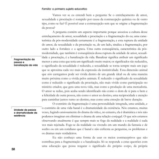 Família: o primeiro sujeito educativo

Fragmentação da
pessoa e
banalização da vida

Unidade da pessoa
e dramaticidade da
existência

58

Vamos ver se eu entendi bem a pergunta: Se o entrelaçamento de amor,
sexualidade e procriação é rompido por causa da contracepção química ou de outro
tipo, como se faz? É possível usar a contracepção sem que se origine a fragmentação
da pessoa?
A pergunta contém um aspecto importante porque associou a cultura desse
entrelaçamento de amor, sexualidade e procriação e a fragmentação do eu; uma característica da pós-modernidade certamente é a fragmentação, e esta ruptura da unidade
do amor, da sexualidade e da procriação se, de um lado, sinaliza a fragmentação, por
outro lado a fortalece e a agrava. Uma outra conseqüência, característica da pósmodernidade, que também é conseqüência dessa ruptura da unidade de amor, sexualidade e procriação, é a banalização da vida. Banalizar significa atribuir um significado
menor a uma coisa que teria um significado muito maior; os significados são reduzidos,
o significado da sexualidade é reduzido, a sexualidade se torna sempre mais um jogo
que se aproxima cada vez mais da expressão da instintividade. Essa dimensão animal
que nós carregamos pode ser vivida dentro de um grande ideal ou de uma maneira
muito próxima como a vivida pelos animais. É reduzido o significado da sexualidade
como é reduzido o significado da procriação, não mais vivido como participação no
mistério criador, que gera uma nova vida, mas como a produção de uma mercadoria.
O amor se reduz, pois acaba sendo identificado não como o dom de si para o bem e
a felicidade de outra pessoa, não como o amor ao destino, uma reciprocidade e atenção
para caminhar juntos rumo ao destino, mas como uma emoção de breve duração.
O contrário da fragmentação é uma personalidade integrada, uma unidade, e
o contrário de uma vida banal é a dramaticidade da existência. Nós estamos, muitas
vezes, fugindo ansiosamente do drama da vida e, no entanto, ela é dramática e nós não
podemos imaginar em eliminar o drama de uma relação conjugal. O que nós estamos
observando atualmente é que sempre mais se foge da realidade e a realidade é cada
vez mais rejeitada. Foge-se da realidade ou vivendo em um mundo da fantasia e de
sonho ou em um cotidiano que é banal e não enfrenta as perguntas, os problemas e
os dramas mais verdadeiros.
Eu não conheço uma forma de usar os meios contraceptivos que não
contribua para a fragmentação e a banalização. Só se responde a estas questões com
uma educação que possa resgatar o significado do próprio corpo, da própria

 