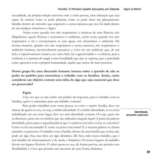 Família: O Primeiro Sujeito Educativo em Debate

Figini e Petrini

sexualidade, da própria relação amorosa com a outra pessoa, uma educação que seja
capaz de ensinar como se pode planejar, como se pode fazer um planejamento
familiar dentro de métodos que respeitem a nossa natureza que nos foi dada dentro
de um desígnio misterioso e digno.
Assim como quando nós não respeitamos a natureza de uma floresta, nós
dilapidamos aquela floresta e arruinamos o ambiente, assim como quando nós não
respeitamos o rio e envenenamos as suas águas, nós destruímos o ambiente. Da
mesma maneira, quando nós não respeitamos a nossa natureza, não respeitamos o
ambiente humano, inevitavelmente passamos a viver em um ambiente que, de um
lado, é espantosamente banal e, no outro lado, há a agressividade e a violência, pois a
violência é a maneira de reagir a uma banalidade que não se suporta, que é percebida
como agressiva com a própria humanidade, aquilo que temos de mais precioso.
Nosso grupo fez uma discussão bastante intensa sobre a questão de não se
poder ter padrões para normatizar o trabalho com as famílias. Assim, como
considerar um objetivo comum uma idéia de algo que seja essencial que deve
ser preservado?
Figini
Uma vez que eu não tenho um padrão de respostas, para o trabalho com as
famílias, qual é a orientação para um trabalho comum?
Para poder trabalhar com outra pessoa ou com o sujeito família, devo ter
clareza de quem eu sou, ou seja, a minha identidade. E a minha identidade, se eu estou
trabalhando em um certo lugar, deve ser uma identidade comum. Ou seja, quais são
as diretrizes, quais são os critérios que são utilizados naquele lugar? A partir da palavra
identidade, passo para a segunda palavra que é a palavra encontro: como eu encontro?
Como eu fui encontrada? E como eu posso encontrar? E a terceira palavra se chama
caminho ou percurso. O trabalho com a família, dentro de uma família que evolui, não
pode ser algo fixo, mas deve ser algo dinâmico. De fato, todo nosso trabalho, que é
um trabalho de relacionamento e de ajuda, é dinâmico. Os nossos lugares de trabalho
devem ser lugares flexíveis. O saber quem eu sou, de forma precisa, me permite essa
flexibilidade e é isso que permite um encontro de uma forma dinâmica.

Identidade,
encontro, percurso

59

 