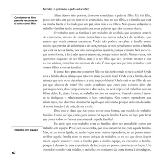 Família: o primeiro sujeito educativo
Considerar-se filho
permite reconhecer
o outro como filho

Trabalho em equipe

60

Além desses três pontos, devemos considerar a palavra filho. Eu fui filha,
posso ter tido um pai ou nem tê-lo conhecido, mas eu sou filho, e a família que está
na minha frente é formada por um pai, uma mãe e os filhos. Não posso enfrentar o
trabalho familiar senão começando por estas palavras que são palavras-chave.
O trabalho com as famílias é um trabalho de acolhida que acontece através
de entrevistas, através de visitas domiciliares ou outras soluções de acolhida, que
espero que vocês possam encontrar. Vocês não podem perceber a família como
sujeito que precisa de assistência e de cura, porque, se nós percebemos assim a família
que está na nossa frente, nós não conseguimos ajudá-la, porque é muito fácil escorregar nessa forma, é fácil não querer encontrar, porque temos medo. Muitas vezes, nós
queremos esquecer de ser filhos, mas é o ser filho que nos permite crescer e nos
tornar adultos, caminhar na aventura da vida. É isso que nos permite trabalhar com
outros filhos e outras famílias.
E como faço para me conceber filho se não tenho mais o pai e a mãe? Onde
está a família dessa criança que não tem mais pai nem mãe? Onde está a família dessa
criança que tem o pai alcoólatra e a mãe esquizofrênica? Onde está o ser filho de um
pai que abusou de mim? Ou vocês acreditam que esses pais existem além das
patologias deles, dos comportamentos desviados, ou será impossível trabalhar com os
filhos deles. E, dessa forma, se trabalha só com os menores. Fazendo assim é como
se se desligasse o relacionamento, o laço ontológico. Nós somos operadores que
criam laços, não devemos desamarrar aquilo que está unido, porque seria um desastre.
A nossa função é de unir, de ser a cola.
Dito isso, é claro que não pode existir uma forma, um modelo de trabalho
familiar. Como eu faço, então, para encontrar aquela família? Como eu faço para levar
em conta todos os fatores encontrando aquela família?
Eu creio que este trabalho com as famílias deve ser concebido como um
trabalho em equipe. Posso ser, eu sozinha, que vou encontrar-me com aquela família.
Mas, se eu estou ligada, se tenho laços com outros operadores, se eu penso como
acolher aquela família com os meus colegas de trabalho, se eu sei que devo depois
trazer aquele encontro com a família para a minha equipe, eu encontro a família,
porque é dentro de uma experiência de laços que eu posso reconhecer os laços. Um
operador sozinho cria solidão, o trabalho em conjunto dá outra forma à abordagem.

 