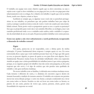 Família: O Primeiro Sujeito Educativo em Debate

Figini e Petrini

O trabalho em equipe tem como objetivo aquilo que eu devo encontrar, ou seja o
sujeito com o qual eu devo trabalhar; eu sou paga por isso, eu não sou paga para criar
relacionamentos com os colegas. Se o objetivo do trabalho é aquilo que está na minha
frente, tendo esse objetivo, criam-se laços.
Lembrem-se sempre que, se algumas vezes vocês não se percebem protagonistas no seu trabalho, ou percebem que não podem trabalhar bem por culpa de
outros, é porque o poder já tomou conta de vocês e vocês são usados por uma mentalidade comum. Neste ponto vocês se perguntem: quem eu sou e a quem eu pertenço?
Isso que eu proponho para vocês não é um caminho filosófico ou teológico, mas é um
caminho profissional onde o eu e o trabalho estão unidos, onde o trabalho é a expressão da criatividade de um eu em ação. Só pessoas podem trabalhar com outras pessoas.
Como nos ajudar a não viver solitariamente a tarefa profissional, recuperando
a dimensão do trabalho comum?
Figini
Em parte, parece-me já ter respondido, com a última parte da minha
colocação. O ponto fundamental dessa resposta é sempre quem eu sou. Eu estou
convencida disso e peço que vocês também possam fazer isso. E logo que falo quem
eu sou, eu procuro alguém, eu passo de quem eu sou para ficar com alguém. Isso é
fundamental. Passamos muitas horas de atividade trabalhando sobre essa expressão
trabalho em equipe, mas a única possibilidade de trabalhar juntos é que exista a pergunta,
porque, se eu organizo grupos de trabalhos mas não existe uma pergunta, eu dou uma
resposta que não serve, é só algo de estético que não produz uma qualidade de
trabalho e não gera nenhuma mudança.
No nosso trabalho com as famílias, é solicitada uma contínua mudança nossa.
Cada instante é diferente do outro, é a dinâmica do encontro: joga-se dentro do
instante buscando a tradição do instante anterior. O trabalho em conjunto me permite
mover-me nessa direção porque o outro me chama a atenção conduzindo-me a levar
em conta todos os fatores. Sozinho eu não sei levar em conta todos os fatores, eu
preciso de um outro, preciso de rostos que, juntos, pensem, criem, gerem uma
fecundidade de respostas no social.

61

 