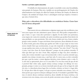 Família: o primeiro sujeito educativo

O trabalho do relacionamento de ajuda é concebido como uma fecundidade,
uma geração do humano. Para nós, é pedido ser um prolongamento da Criação, dos
relacionamentos da Criação, do olhar da Criação, da beleza da Criação, do drama da
Criação e da unidade da Criação. Esta é a abordagem social que respeita o homem e
que ama o homem livre.
Hoje, pais e educadores têm dificuldades em estabelecer limites. Como fazer
isso de forma adequada?

Regras dentro de
um percurso

62

Figini
Para nascer nós nos submetemos a algumas regras que não escolhemos, mas
sem essas regras nós não saberíamos quem somos nós. Para poder compreender o
que é bem e o que é mal, devo pertencer a alguém. Se não tenho esse pertencer,
essas regras são vazias de conteúdo, são ações moralistas que podem ficar dentro de
uma proibição ou uma permissão. Nós não fomos criados por isso, fomos criados
porque somos amados. A regra está dentro desse percurso, dessa dinâmica de amor.
E, desse modo, para uma criança que quebra um vidro ou que cospe no meu rosto
(estou citando fatos que aconteceram), ou que não responde às minhas perguntas,
ou que quebra meu carro, eu não posso dizer somente "isso não é bom", "isso não
é justo, você deve fazer de forma diferente", porque ela não poderia entender. É
claro que direi que isso não é bom. Mas, enquanto eu digo isso, devo entender a
razão, devo tentar entender o que está acontecendo e talvez eu possa entender que,
quando essa criança vai para casa, o pai bate nela. E, nesse caso, eu devo entender
por que o pai faz assim, e tomar algumas decisões, como chamar o pai e a mãe. E,
se eles não se apresentam, devo eu ir à casa deles. E se me dou conta de que ali não
é possível falar sobre nada, aquela criança começa comigo um diálogo de recuperação, porque é como se eu tivesse mostrado para ela que eu fui ao lugar de onde
ela veio, e a descoberta desse lugar feio ou bonito, violento ou bom é o lugar dela.
E é ali que devo falar de regras, é ali que eu posso entender essa criança, é ali e só
desse ponto que eu posso começar a dialogar com ela. O resultado é garantido? Não,
mas só através dessas contínuas tentativas, desse trabalho de busca contínua e de
aventura com esta criança, estou certa de poder encontrar uma solução. E a solução

 