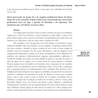 Família: O Primeiro Sujeito Educativo em Debate

Figini e Petrini

é que ela possa reconhecer que de frente a uma regra está a liberdade de ela dizer
sim ou não.
Outra provocação do grupo foi a da angústia profissional diante do limite,
diante de certas situações. O João Carlos havia mencionado que nesse limite
profissional entra em jogo a questão da liberdade e da esperança. Nós
queríamos que você falasse um pouco disso.
Petrini
Eu sempre parto do ponto de que eu tenho um limite, de que eu sou limitado.
Aquilo que eu faço são tentativas, e nessas tentativas eu peço ajuda a outros. E eu
perco muitos rapazes, mas eu estou convencido e já experimentei que onde existe esse
interesse, esse olhar para a vida do outro, antes ou depois ele volta.
Por exemplo, eu fiz um percurso com uma criança, eu encontrei os meus
colegas de trabalho sobre esta situação e eu me comparei. A esperança onde está? Eu
não estou sozinho e amanhã eu posso começar de novo com os meus colegas de
trabalho uma nova situação. Eu não posso determinar a vida de ninguém como
ninguém pode determinar a minha, eu só posso acompanhar o outro indicando um
caminho, um percurso, relacionamentos, algumas oportunidades, explicando o
sentido do trabalho, do estudo, da escola, falando de quem é o pai dela, de quem é a
mãe, de quem são os amigos, isso eu posso fazer. Eu posso apontar o caminho.
Pensem quantas vezes de manhã nos levantamos sem a esperança de um caminho,
quantas vezes nós percebemos não ter esperanças sobre a nossa vida, a esperança,
pois a esperança permite um relacionamento com a realidade. Nós devemos viver a
realidade, devemos introduzir esses rapazes na realidade, mas para fazer isso devemos
conhecer a realidade, não devemos ter medo de chamar as coisas com o próprio
nome: o pai é o pai, a mãe é a mãe, os irmãos são os irmãos, os familiares são os
familiares, os amigos são os amigos, os medos são os medos, a fome é a fome, assim
por diante. Muitas vezes, nós vivemos uma ilusão e assim cobrimos a realidade de
relacionamentos instintivos, de um sentimentalismo! É como colocar açúcar no café,
mas é diferente colocar açúcar no café sem ter as razões. Se o café é amargo, devo
colocar o açúcar para fazê-lo doce. Isso parece muito banal, mas nos relacionamentos,

Apontar, não
determinar o
caminho do outro

63

 