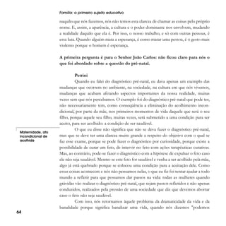 Família: o primeiro sujeito educativo

naquilo que nós fazemos, nós não temos esta clareza de chamar as coisas pelo próprio
nome. E, assim, a aparência, a cultura e o poder dominante nos envolvem, mudando
a realidade daquilo que ela é. Por isso, o nosso trabalho, e só com outras pessoas, é
essa luta. Quando alguém mata a esperança, é como matar uma pessoa, é o gesto mais
violento porque o homem é esperança.
A primeira pergunta é para o Senhor João Carlos: não ficou claro para nós o
que foi abordado sobre a questão do pré-natal.

Maternidade, ato
incondicional de
acolhida

64

Petrini
Quando eu falei do diagnóstico pré-natal, eu dava apenas um exemplo das
mudanças que ocorrem no ambiente, na sociedade, na cultura em que nós vivemos,
mudanças que acabam afetando aspectos importantes da nossa realidade, muitas
vezes sem que nós percebamos. O exemplo foi do diagnóstico pré-natal que pode ter,
não necessariamente tem, como conseqüência a eliminação do acolhimento incondicional, por parte da mãe, nos primeiros momentos de vida daquele que será o seu
filho, porque aquele seu filho, muitas vezes, será submetido a uma condição para ser
aceito, para ser acolhido: a condição de ser saudável.
O que eu disse não significa que não se deva fazer o diagnóstico pré-natal,
mas que se deve ter uma clareza muito grande a respeito do objetivo com o qual se
faz esse exame, porque se pode fazer o diagnóstico por curiosidade, porque existe a
possibilidade de curar um feto, de intervir no feto com ações terapêuticas curativas.
Mas, ao contrário, pode-se fazer o diagnóstico com a hipótese de expulsar o feto caso
ele não seja saudável. Mesmo se este feto for saudável e venha a ser acolhido pela mãe,
algo já está quebrado porque se colocou uma condição para a aceitação dele. Como
essas coisas acontecem e nós não pensamos nelas, o que eu fiz foi tentar ajudar a todo
mundo a refletir para que possamos dar passos na vida: todas as mulheres quando
grávidas vão realizar o diagnóstico pré-natal, que sejam passos refletidos e não apenas
conduzidos, realizados pela pressão de uma sociedade que diz que devemos abortar
caso o feto não seja saudável.
Com isso, nós retornamos àquele problema da dramaticidade da vida e da
banalidade porque significa banalizar uma vida, quando nós dizemos "podemos

 