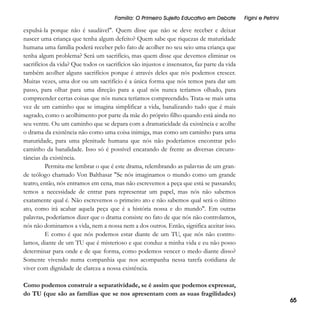 Família: O Primeiro Sujeito Educativo em Debate

Figini e Petrini

expulsá-la porque não é saudável". Quem disse que não se deve receber e deixar
nascer uma criança que tenha algum defeito? Quem sabe que riquezas de maturidade
humana uma família poderá receber pelo fato de acolher no seu seio uma criança que
tenha algum problema? Será um sacrifício, mas quem disse que devemos eliminar os
sacrifícios da vida? Que todos os sacrifícios são injustos e insensatos, faz parte da vida
também acolher alguns sacrifícios porque é através deles que nós podemos crescer.
Muitas vezes, uma dor ou um sacrifício é a única forma que nós temos para dar um
passo, para olhar para uma direção para a qual nós nunca teríamos olhado, para
compreender certas coisas que nós nunca teríamos compreendido. Trata-se mais uma
vez de um caminho que se imagina simplificar a vida, banalizando tudo que é mais
sagrado, como o acolhimento por parte da mãe do próprio filho quando está ainda no
seu ventre. Ou um caminho que se depara com a dramaticidade da existência e acolhe
o drama da existência não como uma coisa inimiga, mas como um caminho para uma
maturidade, para uma plenitude humana que nós não poderíamos encontrar pelo
caminho da banalidade. Isso só é possível encarando de frente as diversas circunstâncias da existência.
Permita-me lembrar o que é este drama, relembrando as palavras de um grande teólogo chamado Von Balthasar "Se nós imaginamos o mundo como um grande
teatro, então, nós entramos em cena, mas não escrevemos a peça que está se passando;
temos a necessidade de entrar para representar um papel, mas nós não sabemos
exatamente qual é. Não escrevemos o primeiro ato e não sabemos qual será o último
ato, como irá acabar aquela peça que é a história nossa e do mundo". Em outras
palavras, poderíamos dizer que o drama consiste no fato de que nós não controlamos,
nós não dominamos a vida, nem a nossa nem a dos outros. Então, significa aceitar isso.
E como é que nós podemos estar diante de um TU, que nós não controlamos, diante de um TU que é misterioso e que conduz a minha vida e eu não posso
determinar para onde e de que forma, como podemos vencer o medo diante disso?
Somente vivendo numa companhia que nos acompanha nessa tarefa cotidiana de
viver com dignidade de clareza a nossa existência.
Como podemos construir a separatividade, se é assim que podemos expressar,
do TU (que são as famílias que se nos apresentam com as suas fragilidades)

65

 