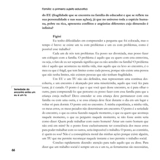 Família: o primeiro sujeito educativo

do EU (fragilidade que se encontra na família do educador e que se reflete na
sua personalidade e nas suas ações), já que no universo toda a espécie humana, pobre ou rica, apresenta conflitos e angústias diferentes cuja dimensão é
infinita?

Seriedade do
encontro entre um
eu e um tu

66

Figini
Eu tenho dificuldades em compreender a pergunta que foi colocada, mas o
tempo é breve: se existe um tu com problemas e um eu com problemas, como é
possível esse trabalho?
Cada um de nós tem problemas. Eu posso ser divorciada, mas posso fazer
um colóquio com a família. O problema é aquilo que eu quero com esta entrevista,
ou seja, o fato de eu ser separada significa que eu não acredito na família? O problema
não é aquilo que aconteceu na minha vida, mas aquilo que eu levo ao encontro, é o
meu eu que é frágil, que tem limites como cada pessoa, porque não existe uma pessoa
que não tenha limites, não existem pessoas que não tenham fragilidades.
Um EU e um TU não são definidos, mas representam uma contínua descoberta, e um encontro é alcançado por uma misericórdia, aquilo que você fez para
curar, já é curado. O ponto é que o que você quer desse encontro, se é para olhar o
outro, para compreendê-lo: que percurso eu posso fazer com essa família para que a
criança esteja melhor? Devo entender se esta criança deve permanecer com esta
família ou com uma outra, e se essa criança deve ficar durante o dia em um lugar e
voltar só para dormir. O ponto está no encontro. A minha experiência, a minha vida,
os meus erros, os meus pecados não determinam um encontro. O ponto é a seriedade
do encontro, o que eu estou fazendo naquele momento, o que eu quero que aconteça
naquele momento, o que eu pergunto naquele momento, se não fosse assim seria
como dizer: Quem pode trabalhar com outro homem? Amar um outro homem que
não está em mim? Se o ponto fosse exclusivamente ter consciência dos meus erros
para poder trabalhar com os outros, seria impossível o trabalho. O ponto, ao contrário,
é: quem eu sou? Não é a conseqüência moral das minhas ações porque existe alguém,
um TU que me permite recomeçar naquele instante e isso permite o trabalho social.
Concluo rapidamente dizendo: atenção para tudo aquilo que eu disse. Para
dizer que um trabalho social é sempre um eu e um tu, as ferramentas são necessárias,

 