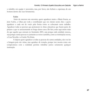 Família: O Primeiro Sujeito Educativo em Debate

Figini e Petrini

o trabalho em equipe é necessário, mas, por favor, não fechem a esperança de um
homem dentro das suas ferramentas.
Luisa
Antes de encerrar este encontro, quero agradecer muito a Maria Grazia, ao
João Carlos, a Lílian por toda a contribuição que nos deram nestes dias e quero
agradecer a cada um de vocês pela forma como se colocaram neste trabalho.
Agradecer todas as pessoas que pertencem às obras educativas que fazem parte do
projeto e que se acrescentaram ao longo destes anos. De fato, estão aqui muito mais
do que aqueles que estavam no Seminário 2001, seja porque cada entidade cresceu,
seja porque outras pessoas se juntaram ao nosso caminho, como as instituições novas,
a Casa Novella e a Creche Tia Sônia.
E depois quero agradecer a todas as pessoas de outras entidades, não vou ler
a listagem pois são várias, mas agradeço de coração, porque isso mostra como um
compromisso com a realidade permite trabalhar juntos seriamente qualquer
instituição.

67

 