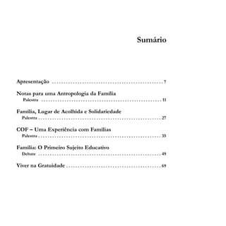 Sumário

Apresentação

................................................7

Notas para uma Antropologia da Família
Palestra . . . . . . . . . . . . . . . . . . . . . . . . . . . . . . . . . . . . . . . . . . . . . . . . . . . . 11

Família, Lugar de Acolhida e Solidariedade
Palestra . . . . . . . . . . . . . . . . . . . . . . . . . . . . . . . . . . . . . . . . . . . . . . . . . . . . . 27

COF – Uma Experiência com Famílias
Palestra . . . . . . . . . . . . . . . . . . . . . . . . . . . . . . . . . . . . . . . . . . . . . . . . . . . . . 35

Família: O Primeiro Sujeito Educativo
Debate . . . . . . . . . . . . . . . . . . . . . . . . . . . . . . . . . . . . . . . . . . . . . . . . . . . . . 49

Viver na Gratuidade . . . . . . . . . . . . . . . . . . . . . . . . . . . . . . . . . . . . . . . . . 69

 