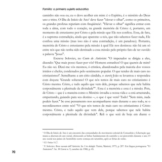 Família: o primeiro sujeito educativo

caminho não sou eu; eu o devo acolher em mim: é o Espírito, é o mistério do Deus
uno e trino. O Dia de Início de Ano5 deve fazer "elevar o olhar", como os primeiros,
os grandes profetas repetiam com freqüência6. "Elevar o olhar" significa entrar com
toda a alma, com todo o coração, na grande memória de Cristo: é, portanto, um
momento de entusiasmo por Cristo e pela missão que Ele nos confiou. Essa, de fato,
é a suprema contradição, ainda que aparente: a nós, que não sabemos fazer nada, Ele
confiou uma missão (mas isso não é uma contradição, é um paradoxo). Portanto,
memória de Cristo e entusiasmo pela missão à qual Ele nos destinou: não há um só
entre nós que não tenha sido destinado a essa missão pelo próprio fato de ter ouvido
a palavra "Jesus".
Escreve Soloviev, no Conto do Anticristo: "O imperador se dirigiu a eles,
dizendo: 'Que mais posso fazer por vós? Homens estranhos! O que quereis de mim?
Eu não sei. Dizei-me vós mesmos, ó cristãos, abandonados pela maioria dos vossos
irmãos e chefes, condenados pelo sentimento popular. O que tendes de mais caro no
cristianismo?'. Semelhante a um círio cândido, o staretz João se levantou e respondeu
com doçura: 'Grande soberano! O que nós temos de mais caro no cristianismo é
Cristo mesmo. Cristo, e tudo aquilo que vem dele, porque sabemos que nele habita
corporalmente a plenitude da divindade'"7. Essa é a memória e essa é a missão. Pois,
de Cristo – que é a maneira como o Mistério invadiu a nossa vida e a está arrastando,
empurrando, guiando para seu destino –, o que é que vem? Tudo! "Sem mim, nada
podeis fazer." Se esse pensamento nos acompanhasse mais durante o ano todo, se o
recordássemos entre nós! "O que nós temos de mais caro no cristianismo é Cristo
mesmo. Cristo, e tudo aquilo que vem dele, porque sabemos que nele habita
corporalmente a plenitude da divindade". Reli o que será de hoje em diante o

O Dia de Início de Ano é um encontro das comunidades do movimento eclesial de Comunhão e Libertação que
marca a abertura do ano social, oferecendo as linhas fundamentais do caminho a ser percorrido durante o ano. O
ano social nos países do hemisfério norte começa em setembro, após as férias de verão.
5

6

70

Cf. Oséias 11,7.

V. Soloviev. Breve racconto dell'Anticristo. In: I tre dialoghi. Turim, Marietti, 1975, p. 207. Em língua portuguesa: "O
Anticristo". In: 30 Giorni n. 9, outubro de 1988, p. 45.

7

 