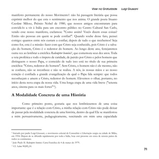 Viver na Gratuidade

Luigi Giussani

manifesto permanente do nosso Movimento8: não há passagem literária que possa
exprimir melhor do que esta o sentimento que nos anima. O grande poeta lituano
Czeslaw Milosz, Prêmio Nobel de 1980, que nossos amigos encontraram para
convidá-lo a vir à Itália para um encontro público no Centro Cultural San Carlo,
vendo esse nosso manifesto, exclamou: "Como assim? Vocês dizem essas coisas?
Então são pessoas em quem se pode confiar!". Quando soube desse fato, pensei
comigo: quantos entre nós custam a confiar, depois de tudo o que recebemos! Seja
como for, esta é a missão: fazer com que Cristo seja conhecido, pois Cristo é a salvação do homem, Cristo é o redentor do homem. Ao longo deste ano, festejaremos
outra vez ao lembrar a encíclica Redemptor hominis9, que comemora seus dez anos. Toda
a veia profética e todo o ímpeto de caridade, de paixão por Cristo e pelos homens que
distinguem o nosso Papa, o conteúdo de tudo isso está no título de sua primeira
encíclica: "Cristo, redentor do homem". Sem Cristo, o homem não é ele mesmo, não
se conhece, não se reconhece e não se realiza. A nós, às nossas mãos e ao nosso
coração é confiada a grande evangelização da qual o Papa fala sempre: que todos
reconheçam e amem a Cristo, redentor do homem. Elevemos o olhar, portanto, no
início desta nova etapa da nossa vida. Uma longa etapa de uma vida breve ("setenta
anos, oitenta para os mais fortes"10).

A Modalidade Concreta de uma História
Como primeiro ponto, gostaria que nos lembrássemos de uma coisa
importante: que é a relação com Cristo, a minha relação com Cristo não pode deixar
de passar pela modalidade concreta de uma história, dentro da qual Ele se manifestou
a mim persuasivamente, pedagogicamente, suscitando em mim uma capacidade

8
Iniciado por padre Luigi Giussani, o movimento eclesial de Comunhão e Libertação surgiu na cidade de Milão,
em 1954. Depois de se difundir rapidamente por toda a Itália, hoje está presente em cerca de setenta países de
todos os continentes.
9
10

João Paulo II. Redemptor hominis. Carta Encíclica de 4 de março de 1979.
Cf. Salmo 90(89),10.

71

 