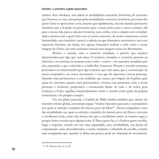 Família: o primeiro sujeito educativo

criativa. Sem obedecer, sem aderir às modalidades concretas, históricas, do encontro
que fizemos, ou seja, sem passar pelas modalidades concretas, históricas, por meio das
quais Cristo se apresentou a nós, mesmo que rapidamente, mas de maneira persuasiva
(intuímos que a fé pode ser persuasiva para a nossa razão, para o nosso coração, útil
para a nossa vida, para a vida dos homens), sem, enfim, viver a relação com a modalidade concreta com a qual Cristo veio ao nosso encontro, de modo a interessar a nossa
humanidade, sem respeitar o amor e a adesão ao que chamamos movimento, sem essa
espessura histórica, até banal, nós apenas buscamos realizar a todo custo a nossa
imagem de Cristo, tal como podemos buscar uma imagem nossa do Movimento.
Perante o mundo, ante o contexto mundano, é preciso que sejamos
determinados por algo que vem antes. O contexto mundano é concreto: pensem na
televisão e nos jornais, na maneira como todos – todos! – são atacados, invadidos por
eles, repetindo o que a televisão e a mídia lhes fornecem. Perante o mundo concreto,
precisamos ser determinados por algo concreto que vem antes, que é a construção da
nossa companhia e do nosso movimento: é isso que dá espessura à nossa presença.
Quando mais pertencemos a essa realidade que nasceu por ímpeto do Espírito, pela
graça do encontro, quanto mais pertencemos, vivemos esse pertencer, mais a nossa
presença é incidente, propositiva e escancarada diante de tudo e de todos, pois
conhecer a Cristo significa inesperadamente sentir o mundo como parte da própria
consciência e do próprio coração.
Em seu plano pastoral, o Cardeal de Milão lembra também que, dentro do
itinerário cristão global, encontram espaço "muitos itinerários pessoais e comunitários
nos quais se articula o caminho do imenso povo de Deus"11. Nossa companhia é uma
das modalidades nas quais se articula o caminho do imenso povo de Deus, e nós não
a escolhemos hoje, como não fomos nós que a escolhemos antes: se estamos aqui, é
porque fomos tocados por alguma coisa. É Deus quem faz, é o Senhor quem escolhe,
elege e requisita, criando em nós uma capacidade, uma sensibilidade, um desejo de
comunicação antes desconhecidos, e assim, mediante a afinidade da escolha, criando
uma companhia que, quando se dilata um pouco, pode ser chamada de movimento.

11

72

C. M. Martini. Op. cit., p. 28.

 