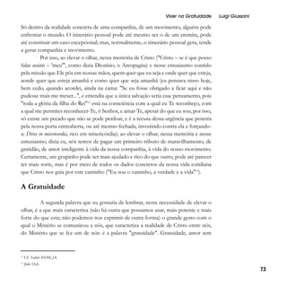 Viver na Gratuidade

Luigi Giussani

Só dentro da realidade concreta de uma companhia, de um movimento, alguém pode
enfrentar o mundo. O itinerário pessoal pode até mesmo ser o de um eremita, pode
até constituir um caso excepcional; mas, normalmente, o itinerário pessoal gera, tende
a gerar companhia e movimento.
Por isso, ao elevar o olhar, nessa memória de Cristo ("Cristo – se é que posso
falar assim – 'meu'", como dizia Dionísio, o Areopagita) e nesse entusiasmo contido
pela missão que Ele pôs em nossas mãos, quem quer que eu seja e onde quer que esteja,
aonde quer que esteja amanhã e como quer que seja amanhã (eu pensava nisso hoje,
bem cedo, quando acordei, ainda na cama: "Se eu fosse obrigado a ficar aqui e não
pudesse mais me mexer...", e entendia que a única salvação seria esse pensamento, pois
"toda a glória da filha do Rei"12 está na consciência com a qual eu Te reconheço, com
a qual me permites reconhecer-Te, ó Senhor, e amar-Te, apesar do que eu sou; por isso,
só existe um pecado que não se pode perdoar, e é a recusa dessa urgência que penetra
pela nossa porta entreaberta, ou até mesmo fechada, investindo contra ela e forçandoa: Dives in misericordia, rico em misericórdia); ao elevar o olhar, nessa memória e nesse
entusiasmo, dizia eu, nós temos de pagar um primeiro tributo de maravilhamento, de
gratidão, de amor inteligente à vida da nossa companhia, à vida do nosso movimento.
Certamente, um grupinho pode ser mais ajudado e rico do que outro, pode até parecer
ter mais sorte, mas é por meio de todos os dados concretos da nossa vida cotidiana
que Cristo nos guia por este caminho ("Eu sou o caminho, a verdade e a vida"13).

A Gratuidade
A segunda palavra que eu gostaria de lembrar, nesta necessidade de elevar o
olhar, é a que mais caracteriza (não há outra que possamos usar, mais potente e mais
forte do que esta; não podemos nos exprimir de outra forma) o grande gesto com o
qual o Mistério se comunicou a nós, que caracteriza a realidade de Cristo entre nós,
do Mistério que se fez um de nós: é a palavra "gratuidade". Gratuidade, amor sem

12

Cf. Salmo 45(44),14.

13

João 14,6.

73

 