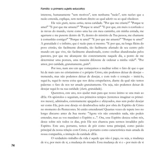 Família: o primeiro sujeito educativo

74

interesse, humanamente "sem motivos", sem nenhuma "razão", sem razões que a
razão entenda, explique, sem nenhum direito ao qual aderir ou ao qual obedecer.
Ele veio gratis, nessa caritas, nessa caridade. "Por que me criaste?" "Porque te
amei!" "E por que me amaste?" "Porque te amei!" "E por que, em meio à confusão e
às trevas do mundo, vieste como uma luz em meu caminho, em minha estrada, me
agarraste e me puseste dentro de Ti, dentro do mistério da Tua pessoa, me chamaste
à comunhão contigo?" "Porque te amei!" "E por que me amaste?" "Porque te amei!"
A gratuidade é o infinito, que é razão para si mesmo. "E por que, na longa fileira do
povo cristão, tão facilmente distraído, tão facilmente afastado de seu centro pelo
mundo em que vive, tão facilmente abandonado, como ovelhas abandonadas pelos
pastores, por que me alcançaste tão concretamente naquele dia, a ponto de me
determinar uma postura, uma maneira diferente de ordenar a minha vida?". "Por
amor, por caridade, gratuitamente, grátis".
Por isso, num ano em que começamos a meditar sobre o fato de que o que
há de mais caro no cristianismo é o próprio Cristo, não podemos deixar de desejar –
tremendo, mas não podemos deixar de desejar, e com todo o coração – imitá-lo,
segui-lo, segui-lo nessa coisa que nos deixa estupefactos, diante da qual não temos
palavras: o fato de nos ter amado gratuitamente. Ou seja, não podemos deixar de
desejar segui-lo na sua caridade (charis, gratuidade).
Queremos, este ano, nos ajudar mais para que nosso ânimo se una mais ao
dEle. Os apóstolos o seguiram, nos primeiros tempos (tentemos imaginar os primeiros meses), admirados, extremamente apegados e afeiçoados, mas sem poder desejar
ser como Ele, pois esse desejo só desabrochou neles por obra do Espírito de Cristo
no momento do Pentecostes. Só então entenderam! Quantas vezes ele repete isso no
longo discurso antes da Sua morte: "Agora vós não entendeis nada, não podeis
entender, mas eu vos mandarei o Espírito e...". Ora, esse Espírito desceu sobre nós,
desce sobre nós todos os dias, pois Ele nos chamou para sermos invadidos pelo
Espírito. Este ano, portanto, temos de pôr como tema principal, como paixão
principal da nossa relação com Cristo, e portanto como característica mais amada da
nossa companhia, a imitação da caridade dEle.
O verdadeiro trabalho da vida é aquele que não é pago, ou seja, a mudança
de si e, por meio de si, a mudança do mundo. Essa mudança de si e – por meio de si

 