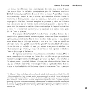 Viver na Gratuidade

Luigi Giussani

– do mundo é a colaboração para a transfiguração do cosmo e da história de que o
Papa sempre falou, é a verdadeira participação do opus Dei, da obra do mistério da
Trindade no mundo, que é Cristo, da obra de Cristo no mundo. A gratuidade é encarar
a relação consigo mesmo, e com os outros e com as coisas, à luz do destino, na
perspectiva do destino, ou seja – sendo que o destino se fez homem –, à luz de Cristo,
na perspectiva de Cristo. Fiquemos tranqüilos; as pessoas e as coisas não deslizarão
para a monotonia de um pretexto, nunca se tornarão pretexto: as pessoas vão se
tornar mais elas mesmas, se vocês as olharem com os olhos de Cristo, à luz de Cristo;
as coisas vão se tornar mais elas mesmas, se as agarrarem com o amor com o qual a
mão de Cristo as agarrava.
Usei antes a palavra "trabalho", pois ela reveste a totalidade do nosso dia (o
trabalho não é apenas o das oito horas que a pessoa passa no escritório ou na fábrica):
a gratuidade deve se tornar a alma do nosso trabalho. É algo que até os ateus podem
intuir: Cesare Pavese dizia que suportar a dor, sem que exista um significado
adequado, é uma coisa ignóbil, insuportável e ignóbil14. Mas a finalidade adequada do
esforço inerente ao trabalho, da dor que sempre acompanha o trabalho e os
relacionamentos que vivemos, o que pode dar razões para suportar o trabalho é
Cristo, o destino que se fez homem.
Há algo que realmente deve mudar na nossa sensibilidade cotidiana. Deve-se
tornar habitual uma nobreza que nos é ainda desconhecida, mas que pressentimos e
cuja necessidade pressentimos também, para que a vida seja digna, e também cheia de
fascínio, de gosto: a gratuidade. Foi essa idéia que criou a Companhia das Obras15, ou
seja, que o trabalho seja vivido com uma propensão ao significado último da nossa
pessoa, ao significado último da história de todas as pessoas, que é Cristo, e, portanto,

14

Cf. C. Pavese. O ofício de viver. Tradução de Homero Freitas de Andrade. Rio de Janeiro, Bertrand Brasil, 1988, p. 301.

A Companhia das Obras é uma associação sem fins lucrativos constituída em julho de 1986, na Itália. Surgiu da
livre iniciativa de jovens recém-formados e adultos – de Comunhão e Libertação ou não –, como testemunho dos
frutos da educação a uma fé madura. A associação tem por finalidade promover e tutelar a "dignidade da presença
das pessoas no contexto social, além da presença de obras e empresas na sociedade, favorecendo uma concepção
do mercado e de suas regras capaz de compreender e respeitar a pessoa em todos os seus aspectos, dimensões e
momentos da vida" (artigo 1º do Estatuto da Companhia das Obras). A Companhia das Obras constituiu-se no
Brasil em 1998.

15

75

 
