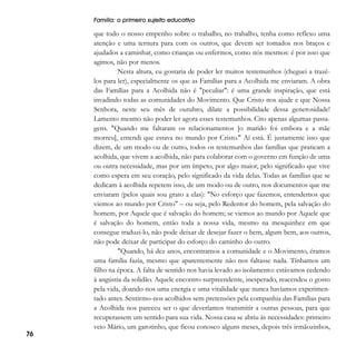 Família: o primeiro sujeito educativo

76

que todo o nosso empenho sobre o trabalho, no trabalho, tenha como reflexo uma
atenção e uma ternura para com os outros, que devem ser tomados nos braços e
ajudados a caminhar, como crianças ou enfermos, como nós mesmos: é por isso que
agimos, não por menos.
Nesta altura, eu gostaria de poder ler muitos testemunhos (cheguei a trazêlos para ler), especialmente os que as Famílias para a Acolhida me enviaram. A obra
das Famílias para a Acolhida não é "peculiar": é uma grande inspiração, que está
invadindo todas as comunidades do Movimento. Que Cristo nos ajude e que Nossa
Senhora, neste seu mês de outubro, dilate a possibilidade dessa generosidade!
Lamento mesmo não poder ler agora esses testemunhos. Cito apenas algumas passagens. "Quando me faltaram os relacionamentos [o marido foi embora e a mãe
morreu], entendi que estava no mundo por Cristo." Aí está. É justamente isso que
dizem, de um modo ou de outro, todos os testemunhos das famílias que praticam a
acolhida, que vivem a acolhida, não para colaborar com o governo em função de uma
ou outra necessidade, mas por um ímpeto, por algo maior, pelo significado que vive
como espera em seu coração, pelo significado da vida delas. Todas as famílias que se
dedicam à acolhida repetem isso, de um modo ou de outro, nos documentos que me
enviaram (pelos quais sou grato a elas): "No esforço que fazemos, entendemos que
viemos ao mundo por Cristo" – ou seja, pelo Redentor do homem, pela salvação do
homem, por Aquele que é salvação do homem; se viemos ao mundo por Aquele que
é salvação do homem, então toda a nossa vida, mesmo na mesquinhez em que
consegue traduzi-lo, não pode deixar de desejar fazer o bem, algum bem, aos outros,
não pode deixar de participar do esforço do caminho do outro.
"Quando, há dez anos, encontramos a comunidade e o Movimento, éramos
uma família fazia, mesmo que aparentemente não nos faltasse nada. Tínhamos um
filho na época. A falta de sentido nos havia levado ao isolamento: estávamos cedendo
à angústia da solidão. Aquele encontro surpreendente, inesperado, reacendeu o gosto
pela vida, doando-nos uma energia e uma vitalidade que nunca havíamos experimentado antes. Sentirmo-nos acolhidos sem pretensões pela companhia das Famílias para
a Acolhida nos pareceu ser o que deveríamos transmitir a outras pessoas, para que
recuperassem um sentido para sua vida. Nossa casa se abriu às necessidades: primeiro
veio Mário, um garotinho, que ficou conosco alguns meses, depois três irmãozinhos,

 