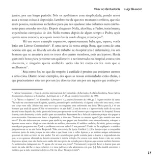 Viver na Gratuidade

Luigi Giussani

juntos, por um longo período. Nós os acolhíamos com simplicidade, pondo nossa
casa e nossas coisas à disposição. Lembro-me de que nos momentos críticos, que não
eram poucos, rezávamos ao Senhor para que nos ajudasse: não tínhamos nem colchonetes para estender no chão. Depois chegaram Nella, alcoólica, e Pedro, toxicômano,
experiências carregadas de dor. Nella morreu depois de algum tempo e Pedro, após
quatro anos conosco, nos quais nunca havia usado drogas, recomeçou".
Há um outro exemplo espantoso, espantosamente belo, que, espero, vocês
lerão em Litterae Communionis16. É uma carta da nossa amiga Rose, que conta de uma
ocasião em que, ao final de um dia de trabalho no hospital (ela é enfermeira), viu um
homem que se arrastava com os tocos dos quatro membros, pois era leproso. Havia
gasto três horas para percorrer um quilômetro e ser internado no hospital; estava com
disenteria, e ninguém queria acolhê-lo: vocês vão ler como ela fez com que o
acolhessem17.
Seja como for, no que diz respeito à caridade é preciso que estejamos atentos
a uma coisa. Diante desses exemplos, dos quais as nossas comunidades estão cheias, e
que precisaríamos citar um por um (eu deveria citar um por um aqueles que conheço –

Litterae Communionis – Tracce é a revista internacional de Comunhão e Libertação. A edição brasileira, Passos Litterae
Communionis, chamava-se Comunhão e Libertação até o nº 25, de outubro/novembro de 1991.
16

Cf. "Rose e o leproso". In: Comunhão e Libertação nº 12, janeiro/fevereiro de 1989, p. 7. Alguns trechos da carta:
"Ia indo me encontrar com Eugênia, quando, passando pelo ambulatório, vi alguma coisa sob uma mesa, como
um corpo sem vida. Abaixei-me para ver o que era enquanto uma enfermeira me dizia: 'Deixa para lá, é só um
homem que anda de quatro. Olha os tornozelos e os pés dele!'. Já era de noite e o leproso tinha saído de sua casa
às sete horas daquele dia, tinha gasto três horas para percorrer os mil metros que o separavam do hospital. Estava
doente, com disenteria, e tinha pedido para ser atendido. Recusaram-lhe a ficha de admissão porque não pagara a
taxa necessária. Encontrava-se fraco e deprimido, e dizia-me: 'Pudesse eu morrer agora! Que sentido tem meu
viver?'. Eu não tinha nem um centavo para ajudá-lo, mas peguei um formulário com uma enfermeira, coloquei o
leproso numa maca e dirigi-me com decisão ao médico plantonista. O médico também, de início, gritou comigo,
mas depois perguntou-me: 'Qual o problema com esse velho? É seu parente?'. Então eu lhe expliquei e o médico
perguntou-me se eu era freira. Respondi: 'Não, sou cristã, da Igreja Católica'. [...] Eu desejava que a companhia
estivesse perto de mim, porque eu não sabia o que fazer com o velho leproso, e as minhas amigas enfermeiras
gozavam de mim ao invés de me ajudar. Fui até a cozinha para pedir comida para o doente e responderam-me
que, se eu quisesse alimentá-lo, deveria renunciar à minha refeição. Eu estava com muita fome e não me sentia
disposta a jejuar, mas não havia outra saída: dei meu prato de comida para o leproso, que estava também faminto.
As enfermeiras indagaram-me: 'E agora, ele vai usar seu prato?'. 'Certamente', respondi. Levei o doente para um
canto da sala, dei-lhe o meu cobertor e o meu pulôver, e ele adormeceu em paz. [...] Pela manhã encontrei o
médico que ia indo examinar o leproso. Ele me disse: 'Reza por mim'".

17

77

 