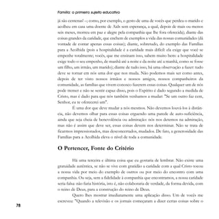 Família: o primeiro sujeito educativo

já são centenas! –; como, por exemplo, o gesto de uma de vocês que perdeu o marido e
acolheu em casa uma doente de Aids sem esperança, a qual, depois de mais ou menos
seis meses, morreu em paz e alegre pela companhia que lhe fora oferecida); diante das
coisas grandes da caridade, que enchem de exemplos a vida das nossas comunidades (dá
vontade de contar apenas essas coisas); diante, sobretudo, do exemplo das Famílias
para a Acolhida (pois a hospitalidade é a caridade mais difícil: ela exige que você se
empenhe totalmente; vocês, que me ensinam isso, sabem muito bem: a hospitalidade
exige todo o seu empenho, de manhã até a noite e da noite até a manhã, como se fosse
um filho, um irmão, um marido); diante de tudo isso, há uma observação a fazer: tudo
deve se tornar em nós uma dor que nos muda. Não podemos mais ser como antes,
depois de ter visto nossos irmãos e nossos amigos, nossos companheiros da
comunidade, as famílias que vivem conosco fazerem essas coisas. Qualquer um de nós
pode tremer e não se sentir capaz disso, pois o Espírito é dado segundo a medida de
Cristo, mas é dado para que nós também venhamos a mudar: "Se um outro faz cem,
Senhor, eu te oferecerei um".
É uma dor que deve mudar a nós mesmos. Não devemos louvá-los à distância, não devemos olhar para essas coisas erguendo uma parede de auto-suficiência,
ainda que seja cheia de benevolência ou admiração: nós nos detemos na admiração,
mas não é assim que deve ser, essas coisas devem nos determinar. Não se trata de
ficarmos impressionados, mas desconcertados, mudados. De fato, a generosidade das
Famílias para a Acolhida eleva o nível de toda a comunidade.

O Pertencer, Fonte do Critério

78

Há uma terceira e última coisa que eu gostaria de lembrar. Não existe uma
gratuidade autêntica, se não se vive com gratidão a caridade com a qual Cristo tocou
a nossa vida por meio do exemplo de outros ou por meio do encontro com uma
companhia. Ou seja, sem a fidelidade à companhia que encontramos, a nossa caridade
seria falsa: não faria história, isto é, não colaboraria de verdade, da forma devida, com
o reino de Deus, para a construção do reino de Deus.
Quero lhes mostrar imediatamente uma aplicação disso. Um de vocês me
escreveu: "Quando a televisão e os jornais começaram a dizer certas coisas sobre o

 
