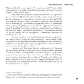 Viver na Gratuidade

Luigi Giussani

Meeting de Rímini18, eu me perguntei: 'O que está acontecendo?'. E então decidi
tomar um banho de identidade e fui ao Meeting. Entendi, e voltei sereno". É correto
o que você disse e fez, meu amigo.
Ao contrário disso, imaginemos uma grande comunidade na qual apenas três
pessoas estiveram no Meeting. Todos ficaram calados quando um deles contou como
era; mas o clima entre eles estava repleto de objeções; e eram as objeções da televisão
e da imprensa. Mas, então, quando essas objeções parecem ser suas, significa que
você as absorve de algo a que pertence: você pertence ao mundo da televisão e da
imprensa. Em vez de partir da mesma raiz, como fez o primeiro ("Vou tomar um
banho de identidade"), você deixa prevalecer a sua opinião, tomando distância do
que fazem seus irmãos e companheiros do Movimento, e nem de longe se dá conta
de que sua opinião sofre as conseqüências da mentalidade dominante, da
mentalidade do poder.
Em qualquer âmbito é assim: ou a fonte, a raiz que determina a sua preocupação é aquilo a que você pertence, é a companhia a que você pertence, à qual Cristo o
fez pertencer, ou você, pretendendo afirmar suas opiniões e seus juízos, é imobilizado
e aprisionado na grande prisão que o poder, qualquer espécie de poder, constrói de
maneira cada vez mais ramificada e intensa.
Há muitos anos, dom Enrico Bartoletti, então Secretário da Conferência
Episcopal Italiana, perguntou a alguns dos nossos que foram encontrá-lo: "Onde está
o Estatuto de vocês?". Eles responderam: "Não temos Estatuto". "E como conseguem ser tão coesos, como conseguem ser tão unidos, sem um Estatuto?" No fim, ele
mesmo tirou uma conclusão, e disse textualmente: "Entendi, este é o Estatuto de
vocês: a sua amizade". Não sei se ele pressentiu toda a profundidade dessa palavra, o
poço profundo de fé e caridade que constitui a realidade humana e social que é a
nossa amizade, mas isso é verdade.

O Meeting pela Amizade entre os Povos, realizado anualmente em Rímini, Itália, desde 1980, é fruto da iniciativa
de pessoas e grupos que vivem a experiência cristã por meio de Comunhão e Libertação. Verdadeiro festival de
encontros, cultura, música e espetáculos, o Meeting dura uma semana, sempre na segunda metade de agosto.
18

79

 