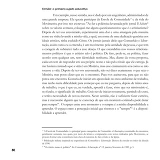 Família: o primeiro sujeito educativo

Um exemplo, nesse sentido, nos é dado por um engenheiro, administrador de
uma grande empresa. Ele queria participar da Escola de Comunidade19 e da vida do
Movimento, por isso nos escreveu: "Ao ler a polêmica levantada pelo jornal Il Sabato20
sobre os valores comuns, coloquei-me alguns questionamentos: que é o cristianismo?
Depois de ter-vos encontrado, experimentei uma dor e uma amargura pela maneira
como eu vinha levando a minha vida, a qual, em nome de uma dedicação genérica aos
ideais cristãos, tinha excluído Cristo. Os jornais jamais dirão que Comunhão e Libertação, assim como eu o entendo, é um movimento pela santidade da pessoa, e que tem
a coragem de submeter tudo a esse desejo. O que escandaliza nos vossos relacionamentos políticos é que o critério não é político. De fato, pode-se, na política, fazer
acordo com qualquer um, sem identidade nenhuma. Mas, diante da vossa proposta,
cada um tem de responder em seu próprio nome e não pelo rótulo que ele carrega. Já
me haviam ensinado que a vida é um Mistério, mas esse ensinamento era como se não
tocasse a vida. Depois de ter-vos encontrado, não sei dizer exatamente o que seja o
Mistério, mas posso dizer que eu o encontrei. Peço-vos aceitar-me, para que eu não
perca este encontro. Gostaria de iniciar um apostolado no meu ambiente de trabalho,
mas tenho tanta dificuldade para começar que eu me pergunto, depois de trinta anos
de trabalho, o que é que eu, na verdade, aprendi a fazer, visto que ser missionário é,
no fundo, o significado do trabalho. Creio ter de iniciar novamente, partindo do zero,
e tenho necessidade de novos mestres. Neste sentido, não é suficiente fazer carreira,
mas é necessário alguém que te convença de que um momento estimado pode durar
para sempre" . O espaço entre esse momento e o sempre é a minha disponibilidade a
aprender. O espaço entre a percepção inicial que tivemos e o "sempre"21 é a disponibilidade a aprender.

A Escola de Comunidade é o principal gesto catequético de Comunhão e Libertação, constituído de encontros,
geralmente semanais, nos quais, por meio da leitura e comparação com textos indicados pelo Movimento, se
procura formar uma consciência mais clara da natureza do fato cristão e da Igreja.

19

Publicação italiana inspirada na experiência de Comunhão e Libertação. Deixou de circular no início da década
de 1990.

20

21

80

"O critério nunca é político". In: Comunhão e Libertação nº 12, janeiro/fevereiro de 1989, p. 5.

 