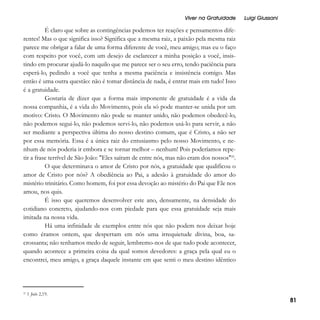 Viver na Gratuidade

Luigi Giussani

É claro que sobre as contingências podemos ter reações e pensamentos diferentes! Mas o que significa isso? Significa que a mesma raiz, a paixão pela mesma raiz
parece me obrigar a falar de uma forma diferente de você, meu amigo; mas eu o faço
com respeito por você, com um desejo de esclarecer a minha posição a você, insistindo em procurar ajudá-lo naquilo que me parece ser o seu erro, tendo paciência para
esperá-lo, pedindo a você que tenha a mesma paciência e insistência comigo. Mas
então é uma outra questão: não é tomar distância de nada, é entrar mais em tudo! Isso
é a gratuidade.
Gostaria de dizer que a forma mais imponente de gratuidade é a vida da
nossa companhia, é a vida do Movimento, pois ela só pode manter-se unida por um
motivo: Cristo. O Movimento não pode se manter unido, não podemos obedecê-lo,
não podemos segui-lo, não podemos servi-lo, não podemos usá-lo para servir, a não
ser mediante a perspectiva última do nosso destino comum, que é Cristo, a não ser
por essa memória. Essa é a única raiz do entusiasmo pelo nosso Movimento, e nenhum de nós poderia ir embora e se tornar melhor – nenhum! Pois poderíamos repetir a frase terrível de São João: "Eles saíram de entre nós, mas não eram dos nossos"22.
O que determinava o amor de Cristo por nós, a gratuidade que qualificou o
amor de Cristo por nós? A obediência ao Pai, a adesão à gratuidade do amor do
mistério trinitário. Como homem, foi por essa devoção ao mistério do Pai que Ele nos
amou, nos quis.
É isso que queremos desenvolver este ano, densamente, na densidade do
cotidiano concreto, ajudando-nos com piedade para que essa gratuidade seja mais
imitada na nossa vida.
Há uma infinidade de exemplos entre nós que não podem nos deixar hoje
como éramos ontem, que despertam em nós uma irrequietude divina, boa, sacrossanta; não tenhamos medo de seguir, lembremo-nos de que tudo pode acontecer,
quando acontece a primeira coisa da qual somos devedores: a graça pela qual eu o
encontrei, meu amigo, a graça daquele instante em que senti o meu destino idêntico

22

1 João 2,19.

81

 
