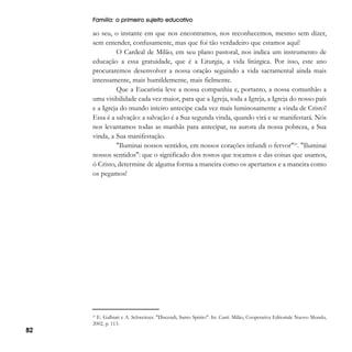 Família: o primeiro sujeito educativo

ao seu, o instante em que nos encontramos, nos reconhecemos, mesmo sem dizer,
sem entender, confusamente, mas que foi tão verdadeiro que estamos aqui!
O Cardeal de Milão, em seu plano pastoral, nos indica um instrumento de
educação a essa gratuidade, que é a Liturgia, a vida litúrgica. Por isso, este ano
procuraremos desenvolver a nossa oração seguindo a vida sacramental ainda mais
intensamente, mais humildemente, mais fielmente.
Que a Eucaristia leve a nossa companhia e, portanto, a nossa comunhão a
uma visibilidade cada vez maior, para que a Igreja, toda a Igreja, a Igreja do nosso país
e a Igreja do mundo inteiro antecipe cada vez mais luminosamente a vinda de Cristo!
Essa é a salvação: a salvação é a Sua segunda vinda, quando virá e se manifestará. Nós
nos levantamos todas as manhãs para antecipar, na aurora da nossa pobreza, a Sua
vinda, a Sua manifestação.
"Iluminai nossos sentidos, em nossos corações infundi o fervor"23. "Iluminai
nossos sentidos": que o significado dos rostos que tocamos e das coisas que usamos,
ó Cristo, determine de alguma forma a maneira como os apertamos e a maneira como
os pegamos!

E. Galbiati e A. Schweitzer. "Discendi, Santo Spirito". In: Canti. Milão, Cooperativa Editoriale Nuovo Mondo,
2002, p. 113.
23

82

 