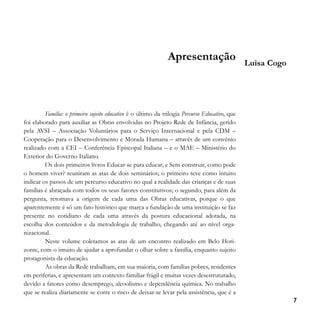 Apresentação

Luisa Cogo

Família: o primeiro sujeito educativo é o último da trilogia Percurso Educativo, que
foi elaborado para auxiliar as Obras envolvidas no Projeto Rede de Infância, gerido
pela AVSI – Associação Voluntários para o Serviço Internacional e pela CDM –
Cooperação para o Desenvolvimento e Morada Humana – através de um convênio
realizado com a CEI – Conferência Episcopal Italiana – e o MAE – Ministério do
Exterior do Governo Italiano.
Os dois primeiros livros Educar-se para educar, e Sem construir, como pode
o homem viver? reuniram as atas de dois seminários; o primeiro teve como intuito
indicar os passos de um percurso educativo no qual a realidade das crianças e de suas
famílias é abraçada com todos os seus fatores constitutivos; o segundo, para além da
pergunta, retomava a origem de cada uma das Obras educativas, porque o que
aparentemente é só um fato histórico que marca a fundação de uma instituição se faz
presente no cotidiano de cada uma através da postura educacional adotada, na
escolha dos conteúdos e da metodologia de trabalho, chegando até ao nível organizacional.
Neste volume coletamos as atas de um encontro realizado em Belo Horizonte, com o intuito de ajudar a aprofundar o olhar sobre a família, enquanto sujeito
protagonista da educação.
As obras da Rede trabalham, em sua maioria, com famílias pobres, residentes
em periferias, e apresentam um contexto familiar frágil e muitas vezes desestruturado,
devido a fatores como desemprego, alcoolismo e dependência química. No trabalho
que se realiza diariamente se corre o risco de deixar-se levar pela assistência, que é a
7

 