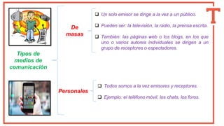 Tipos de
medios de
comunicación
De
masas
Personales
❑ Un solo emisor se dirige a la vez a un público.
❑ Pueden ser: la televisión, la radio, la prensa escrita.
❑ También: las páginas web o los blogs, en los que
uno o varios autores individuales se dirigen a un
grupo de receptores o espectadores.
❑ Todos somos a la vez emisores y receptores.
❑ Ejemplo: el teléfono móvil, los chats, los foros.
 