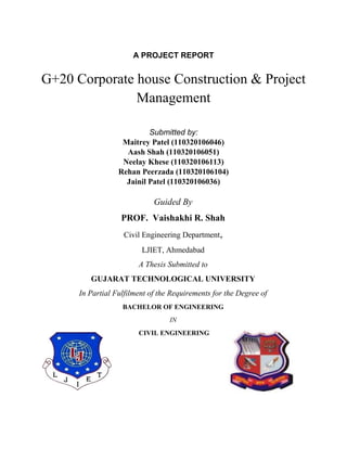 A PROJECT REPORT
G+20 Corporate house Construction & Project
Management
Submitted by:
Maitrey Patel (110320106046)
Aash Shah (110320106051)
Neelay Khese (110320106113)
Rehan Peerzada (110320106104)
Jainil Patel (110320106036)
Guided By
PROF. Vaishakhi R. Shah
Civil Engineering Department,
LJIET, Ahmedabad
A Thesis Submitted to
GUJARAT TECHNOLOGICAL UNIVERSITY
In Partial Fulfilment of the Requirements for the Degree of
BACHELOR OF ENGINEERING
IN
CIVIL ENGINEERING
 