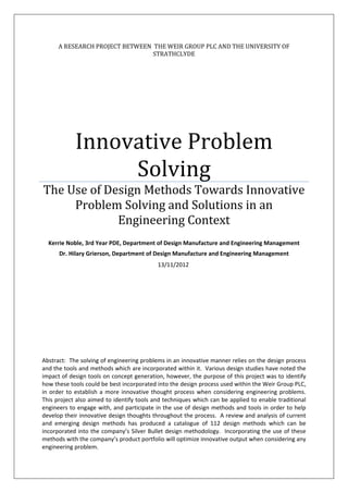 A RESEARCH PROJECT BETWEEN THE WEIR GROUP PLC AND THE UNIVERSITY OF
STRATHCLYDE
Innovative Problem
Solving
The Use of Design Methods Towards Innovative
Problem Solving and Solutions in an
Engineering Context
Kerrie Noble, 3rd Year PDE, Department of Design Manufacture and Engineering Management
Dr. Hilary Grierson, Department of Design Manufacture and Engineering Management
Abstract: The solving of engineering problems in an innovative manner relies on the design process
and the tools and methods which are incorporated within it. Various design studies have noted the
impact of design tools on concept generation, however, the purpose of this project was to identify
how these tools could be best incorporated into the design process used within the Weir Group PLC,
in order to establish a more innovative thought process when considering engineering problems.
This project also aimed to identify tools and techniques which can be applied to enable traditional
engineers to engage with, and participate in the use of design methods and tools in order to help
develop their innovative design thoughts throughout the process. A review and analysis of current
and emerging design methods has produced a catalogue of 112 design methods which can be
incorporated into the company’s Silver Bullet design methodology. Incorporating the use of these
methods with the company’s product portfolio will optimize innovative output when considering any
engineering problem.
13/11/2012
 