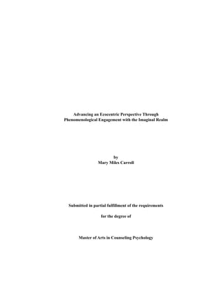 Advancing an Ecocentric Perspective Through
Phenomenological Engagement with the Imaginal Realm
by
Mary Miles Carroll
Submitted in partial fulfillment of the requirements
for the degree of
Master of Arts in Counseling Psychology
 